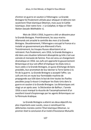 Jésus, le Vrai Messie, et Dajjal le Faux Messie


d’entrer en guerre en soutien à l’Allemagne. La Grande
Bretagne fut finalement utilisée pour attaquer et détruire non
seulement l’Etat Islamique Ottoman, mais aussi le Califat
Islamique. (Voir notre livre : « Le Caliphat, le Hijaz et l’Etat-
Nation Saoudo-Wahhabite »).

         Mais de 1914 à 1916, la guerre a été un désastre pour
la Grande Bretagne. Premièrement, les sous-marins
Allemands ont arraché le contrôle des mers à la Grande
Bretagne. Deuxièmement, l’Allemagne a occupé la France et a
installé un gouvernement pro-Allemand à Paris.
Troisièmement, les troupes Russes désertaient et se
retiraient. Puis finalement, vers 1916, la Grande Bretagne a
été dans une situation tellement désespérée qu’elle s’est vue
coincée et menacée de famine. Puis est venu un changement
dramatique en 1916. Les Juifs ont approché le gouvernement
Britannique et leur ont offert d’impliquer les Etats-Unis à
leurs cotés si la Grande Bretagne, en guise d’échange de bons
procédés, leur promettait de leur donner la Terre Sainte à la
fin de la guerre. La Grande Bretagne a accepté l’offre. Les
Juifs ont mis en route leur formidable machine de
propagande aux USA dans le but de tirer toutes les ficelles
possibles jusqu’à réussir à impliquer les Etats-Unis dans la
guerre en soutien à la Grande Bretagne. Les Britanniques ont
réagi un an après avec la Déclaration de Balfour ; l’année
1916 a aussi marqué la réussite de l’accomplissement d’un
excellent travail d’espionnage par les agents Britanniques sur
la Péninsule Arabique.

        La Grande Bretagne a atteint ses deux objectifs les
plus importants avec succès, ceux-ci constituant les
déferlantes menées contre l’Etat Islamique Ottoman. Le
premier était la conclusion d’un traité d’Assistance Mutuelle

                                127
 