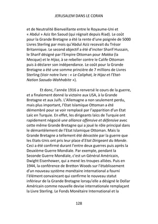 JERUSALEM DANS LE CORAN


et de Neutralité Bienveillante entre le Royaume-Uni et
« Abdul » Aziz Ibn Saoud (qui régnait depuis Riad). Le coût
pour la Grande Bretagne a été la rente d’une poignée de 5000
Livres Sterling par mois qu’Abdul Aziz recevait du Trésor
Britannique. Le second objectif a été d’inciter Sharif Hussain,
le Sharif désigné par l’Empire Ottoman pour Makka (la
Mecque) et le Hijaz, à se rebeller contre le Calife Ottoman
puis à déclarer son indépendance. Le coût pour la Grande
Bretagne a été une somme princière de 7 millions de Livres
Sterling (Voir notre livre : « Le Caliphat, le Hijaz et l’Etat-
Nation Saoudo-Wahhabite »).

         Et donc, l’année 1916 a renversé le cours de la guerre,
et a finalement donné la victoire aux USA, à la Grande
Bretagne et aux Juifs. L’Allemagne a non seulement perdu,
mais plus important, l’Etat Islamique Ottoman a été
démembré pour se voir remplacé par l’apparition d’un Etat
Laïc en Turquie. En effet, les dirigeants laïcs de Turquie ont
rapidement négocié une alliance offensive et défensive avec
cette même Grande Bretagne qui a joué le rôle principal dans
le démantèlement de l’Etat Islamique Ottoman. Mais la
Grande Bretagne a tellement été dévastée par la guerre que
les Etats-Unis ont pris leur place d’Etat Dirigeant du Monde.
Ceci a été confirmé durant l’entre deux guerres puis après la
Deuxième Guerre Mondiale. Par exemple, pendant la
Seconde Guerre Mondiale, c’est un Général Américain,
Dwight Eisenhower, qui a mené les troupes alliées. Puis en
1944, la conférence de Bretton Woods sur l’établissement
d’un nouveau système monétaire international a fourni
l’élément convaincant qui confirme le nouveau statut
inférieur de la Grande Bretagne lorsqu’elle a désigné le Dollar
Américain comme nouvelle devise internationale remplaçant
la Livre Sterling. Le Fonds Monétaire International et la

                              128
 