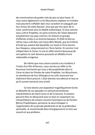 Avant-Propos


des constructions de gratte-ciels de plus en plus hauts. Et
nous avons également vu les Musulmans exploser en nombre
mais pourtant s’affaiblir dans leur caractère et subjugués par
leur amour de cette Dounya ainsi que par leur peur de la
mort, confirmant ainsi le Hadith authentique. Et tout comme
nous a dit le Prophète, les pires ennemis de l’Islam dévorent
actuellement nos pays comme s’ils étaient un groupe
d’affamés invités à un énorme banquet. Et Allah ta’ala Lui-
même nous a dit dans son Coran Béni Révélé, que les Enfants
d’Israël qui avaient été éparpillés sur toute la Terre durant
leur Diaspora, retourneraient en Terre Sainte. Et comme il est
indiqué dans le Coran, ils ont en effet commis beaucoup de
corruptions et sont devenus puissants et affublés d’une
redoutable arrogance.

         De même que nous avions assisté à ces incidents à
l’instar d’un film d’horreur, nous verrons en effet sa fin
heureuse imminente qui nous a été prophétisée dans le
Coran et dans les Paroles de notre Prophète. Les Musulmans
se réveilleront de leur léthargie et les Juifs recevront leur
châtiment Divin prescrit. L’Etat Sioniste sera détruit et tout ce
qu’ils auront construit sera nivelé.

         Ce livre donne une exposition magnifiquement écrite
et détaillée de ces épisodes en utilisant de brillantes
interprétations du Saint Coran et de la Sounna. Si certains
peuvent être en désaccord avec lui tout en respectant ses
interprétations de certains versets Coraniques ou de Paroles
Bénies Prophétiques, personne ne peut échapper à
l’appréciation de sa pensée pénétrante et de sa profondeur
spirituelle. Je recommande donc énergiquement ce livre aux
savants et aux profanes.



                               xvii
 