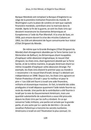 Jésus, le Vrai Messie, et Dajjal le Faux Messie


Banque Mondiale ont remplacé la Banque d’Angleterre au
siège de la première institution financière du monde. Et
Washington a pris la place de Londres en tant que capitale
financière mondiale, contrôlant ainsi la monnaie dans le
monde. Après la fin de la guerre, ce sont les Etats Unis qui
devaient reconstruire les économies Britanniques et
Européennes à l’aide du Plan Marshall. A la crise de Suez, en
1956, puis encore durant la crise des missiles Cubains en
1963, les USA ont démontré de façon convaincante leur statut
d’Etat Dirigeant du Monde.

         De même que la Grande Bretagne (l’Etat Dirigeant du
Monde) était étrangement obsédée par la Terre Sainte (voir la
Déclaration de Balfour), les Britanniques étant incapables
d’expliquer cette obsession énigmatique, le nouvel Etat
Dirigeant, les Etats Unis, était également obsédé par la Terre
Sainte, et de la même manière, le peuple Américain étant lui-
même incapable d’expliquer cette obsession étrange. Par
exemple, les Etats Unis étaient le premier pays au monde à
« reconnaitre » le nouvel Etat d’Israël, lorsqu’il a déclaré son
indépendance en 1948. Depuis lors, les Etats Unis agissent en
Patron-Protecteur d’Israël « pour le meilleur et pour le
pire » ! Les USA ont fourni à Israël une aide financière,
militaire et économique massives. En fait, la totalité des aides
prodiguées à Israël dépasse quasiment l’aide totale fournie au
reste du monde. Une partie de la contribution a été fournie à
Israël par la voie du Gouvernement Américain, mais une
quantité substantielle de subventions a aussi été procurée
depuis les Etats Unis par les Juifs y résidant. En ce qui
concerne l’aide militaire, une partie est arrivée par la grande
porte, et une autre par la « porte de derrière » (le cas de
Jonathan Pollard qui a transmis les secrets nucléaires
Américains à Israël en est l’illustration la plus connue). En

                                129
 