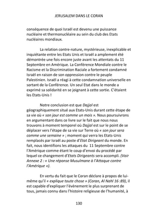 JERUSALEM DANS LE CORAN


conséquence de quoi Israël est devenu une puissance
nucléaire et thermonucléaire au sein du club des Etats
nucléaires mondiaux.

         La relation contre-nature, mystérieuse, inexplicable et
inquiétante entre les Etats Unis et Israël a amplement été
démontrée une fois encore juste avant les attentats du 11
Septembre en Amérique. La Conférence Mondiale contre le
Racisme et la Discrimination Raciale a fortement condamné
Israël en raison de son oppression contre le peuple
Palestinien. Israël a réagi à cette condamnation universelle en
sortant de la Conférence. Un seul Etat dans le monde a
exprimé sa solidarité en se joignant à cette sortie. C’étaient
les Etats-Unis !

         Notre conclusion est que Dajjal est
géographiquement situé aux Etats-Unis durant cette étape de
sa vie où « son jour est comme un mois ». Nous poursuivrons
en argumentant dans ce livre sur le fait que nous nous
trouvons à moment temporel où Dajjal est sur le point de se
déplacer vers l’étape de sa vie sur Terre où « son jour sera
comme une semaine » ; moment qui verra les Etats-Unis
remplacés par Israël au poste d’Etat Dirigeant du monde. En
fait, nous identifions les attaques du 11 Septembre contre
l’Amérique comme étant le coup d’envoi du procédé par
lequel ce changement d’Etats Dirigeants sera accompli. (Voir
Annexe 2 : « Une réponse Musulmane à l’Attaque contre
l’Amérique »).

        En vertu du fait que le Coran déclare à propos de lui-
même qu’il « explique toute chose » (Coran, Al Nahl 16 :89), il
est capable d’expliquer l’évènement le plus surprenant de
tous, jamais connu dans l’histoire religieuse de l’humanité, à

                              130
 
