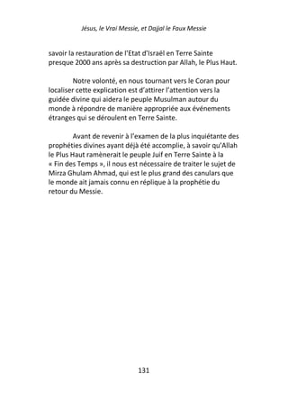 Jésus, le Vrai Messie, et Dajjal le Faux Messie


savoir la restauration de l’Etat d’Israël en Terre Sainte
presque 2000 ans après sa destruction par Allah, le Plus Haut.

         Notre volonté, en nous tournant vers le Coran pour
localiser cette explication est d’attirer l’attention vers la
guidée divine qui aidera le peuple Musulman autour du
monde à répondre de manière appropriée aux événements
étranges qui se déroulent en Terre Sainte.

         Avant de revenir à l’examen de la plus inquiétante des
prophéties divines ayant déjà été accomplie, à savoir qu’Allah
le Plus Haut ramènerait le peuple Juif en Terre Sainte à la
« Fin des Temps », il nous est nécessaire de traiter le sujet de
Mirza Ghulam Ahmad, qui est le plus grand des canulars que
le monde ait jamais connu en réplique à la prophétie du
retour du Messie.




                                131
 