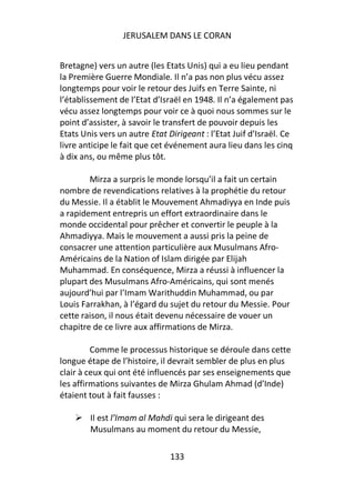 JERUSALEM DANS LE CORAN


Bretagne) vers un autre (les Etats Unis) qui a eu lieu pendant
la Première Guerre Mondiale. Il n’a pas non plus vécu assez
longtemps pour voir le retour des Juifs en Terre Sainte, ni
l’établissement de l’Etat d’Israël en 1948. Il n’a également pas
vécu assez longtemps pour voir ce à quoi nous sommes sur le
point d’assister, à savoir le transfert de pouvoir depuis les
Etats Unis vers un autre Etat Dirigeant : l’Etat Juif d’Israël. Ce
livre anticipe le fait que cet événement aura lieu dans les cinq
à dix ans, ou même plus tôt.

        Mirza a surpris le monde lorsqu’il a fait un certain
nombre de revendications relatives à la prophétie du retour
du Messie. Il a établit le Mouvement Ahmadiyya en Inde puis
a rapidement entrepris un effort extraordinaire dans le
monde occidental pour prêcher et convertir le peuple à la
Ahmadiyya. Mais le mouvement a aussi pris la peine de
consacrer une attention particulière aux Musulmans Afro-
Américains de la Nation of Islam dirigée par Elijah
Muhammad. En conséquence, Mirza a réussi à influencer la
plupart des Musulmans Afro-Américains, qui sont menés
aujourd’hui par l’Imam Warithuddin Muhammad, ou par
Louis Farrakhan, à l’égard du sujet du retour du Messie. Pour
cette raison, il nous était devenu nécessaire de vouer un
chapitre de ce livre aux affirmations de Mirza.

         Comme le processus historique se déroule dans cette
longue étape de l’histoire, il devrait sembler de plus en plus
clair à ceux qui ont été influencés par ses enseignements que
les affirmations suivantes de Mirza Ghulam Ahmad (d’Inde)
étaient tout à fait fausses :

        Il est l’Imam al Mahdi qui sera le dirigeant des
        Musulmans au moment du retour du Messie,

                               133
 