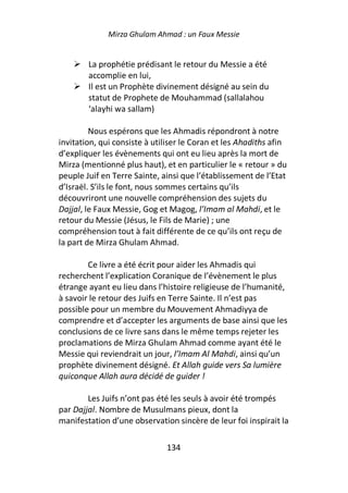 Mirza Ghulam Ahmad : un Faux Messie


        La prophétie prédisant le retour du Messie a été
        accomplie en lui,
        Il est un Prophète divinement désigné au sein du
        statut de Prophete de Mouhammad (sallalahou
        ‘alayhi wa sallam)

         Nous espérons que les Ahmadis répondront à notre
invitation, qui consiste à utiliser le Coran et les Ahadiths afin
d’expliquer les évènements qui ont eu lieu après la mort de
Mirza (mentionné plus haut), et en particulier le « retour » du
peuple Juif en Terre Sainte, ainsi que l’établissement de l’Etat
d’Israël. S’ils le font, nous sommes certains qu’ils
découvriront une nouvelle compréhension des sujets du
Dajjal, le Faux Messie, Gog et Magog, l’Imam al Mahdi, et le
retour du Messie (Jésus, le Fils de Marie) ; une
compréhension tout à fait différente de ce qu’ils ont reçu de
la part de Mirza Ghulam Ahmad.

        Ce livre a été écrit pour aider les Ahmadis qui
recherchent l’explication Coranique de l’évènement le plus
étrange ayant eu lieu dans l’histoire religieuse de l’humanité,
à savoir le retour des Juifs en Terre Sainte. Il n’est pas
possible pour un membre du Mouvement Ahmadiyya de
comprendre et d’accepter les arguments de base ainsi que les
conclusions de ce livre sans dans le même temps rejeter les
proclamations de Mirza Ghulam Ahmad comme ayant été le
Messie qui reviendrait un jour, l’Imam Al Mahdi, ainsi qu’un
prophète divinement désigné. Et Allah guide vers Sa lumière
quiconque Allah aura décidé de guider !

        Les Juifs n’ont pas été les seuls à avoir été trompés
par Dajjal. Nombre de Musulmans pieux, dont la
manifestation d’une observation sincère de leur foi inspirait la

                              134
 