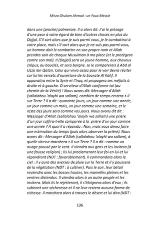 Mirza Ghulam Ahmad : un Faux Messie


dans une (proche) palmeraie. Il a alors dit: J’ai le présage
d’une peur à votre égard de bien d’autres choses en plus du
Dajjal. S’il sort alors que je suis parmi vous, je le combattrai à
votre place, mais s’il sort alors que je ne suis pas parmi vous,
un homme doit le combattre en son propre nom et Allah
prendra soin de chaque Musulman à ma place (et le protègera
contre son mal). Il (Dajjal) sera un jeune homme, aux cheveux
crépus, ou bouclés, et sera borgne. Je le comparerais à Abd al
Uzza ibn Qatan. Celui qui vivra assez pour le voir devra réciter
sur lui les versets d’ouverture de la Sourate Al Kahf. Il
apparaitra entre la Syrie et l’Iraq, et propagera ses méfaits à
droite et à gauche. O serviteur d’Allah conforme toi (au
chemin de la Vérité) ! Nous avons dit: Messager d’Allah
(sallalahou ‘alayhi wa sallam), combien de temps restera-t-il
sur Terre ? Il a dit : quarante jours, un jour comme une année,
un jour comme un mois, un jour comme une semaine, et le
reste des jours sera comme vos jours. Nous avons dit dit :
Messager d’Allah (sallalahou ‘alayhi wa sallam) une prière
d’un jour suffira-t-elle comparée à la prière d’un jour comme
une année ? A quoi il a répondu : Non, mais vous devez faire
une estimation du temps (puis alors observer la prière). Nous
avons dit : Messager d’Allah (sallalahou ‘alayhi wa sallam), à
quelle vitesse marchera-t-il sur Terre ? Il a dit : comme un
nuage poussé par le vent. Il viendra aux gens et les invitera (à
une fausse religion) ; Ils lui proclameront leur foi en lui et lui
répondront (NDT : favorablement). Il commandera alors le
ciel : il y aura des averses de pluie sur la Terre et il y poussera
de la végétation (NDT : à cultiver). Puis le soir, leur bétail
reviendra avec les bosses hautes, les mamelles pleines et les
ventres distendus. Il viendra alors à un autre peuple et les
invitera. Mais ils le rejetteront, il s’éloignera alors d’eux ; ils
subiront une sécheresse et il ne leur restera aucune forme de
richesse. Il marchera alors à travers le désert et lui dira (NDT :

                               136
 