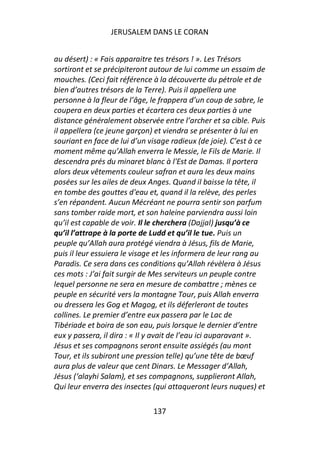 JERUSALEM DANS LE CORAN


au désert) : « Fais apparaitre tes trésors ! ». Les Trésors
sortiront et se précipiteront autour de lui comme un essaim de
mouches. (Ceci fait référence à la découverte du pétrole et de
bien d’autres trésors de la Terre). Puis il appellera une
personne à la fleur de l’âge, le frappera d’un coup de sabre, le
coupera en deux parties et écartera ces deux parties à une
distance généralement observée entre l’archer et sa cible. Puis
il appellera (ce jeune garçon) et viendra se présenter à lui en
souriant en face de lui d’un visage radieux (de joie). C’est à ce
moment même qu’Allah enverra le Messie, le Fils de Marie. Il
descendra prés du minaret blanc à l'Est de Damas. Il portera
alors deux vêtements couleur safran et aura les deux mains
posées sur les ailes de deux Anges. Quand il baisse la tête, il
en tombe des gouttes d'eau et, quand il la relève, des perles
s’en répandent. Aucun Mécréant ne pourra sentir son parfum
sans tomber raide mort, et son haleine parviendra aussi loin
qu’il est capable de voir. Il le cherchera (Dajjal) jusqu’à ce
qu’il l’attrape à la porte de Ludd et qu’il le tue. Puis un
peuple qu’Allah aura protégé viendra à Jésus, fils de Marie,
puis il leur essuiera le visage et les informera de leur rang au
Paradis. Ce sera dans ces conditions qu’Allah révèlera à Jésus
ces mots : J’ai fait surgir de Mes serviteurs un peuple contre
lequel personne ne sera en mesure de combattre ; mènes ce
peuple en sécurité vers la montagne Tour, puis Allah enverra
ou dressera les Gog et Magog, et ils déferleront de toutes
collines. Le premier d’entre eux passera par le Lac de
Tibériade et boira de son eau, puis lorsque le dernier d’entre
eux y passera, il dira : « Il y avait de l’eau ici auparavant ».
Jésus et ses compagnons seront ensuite assiégés (au mont
Tour, et ils subiront une pression telle) qu’une tête de bœuf
aura plus de valeur que cent Dinars. Le Messager d’Allah,
Jésus (‘alayhi Salam), et ses compagnons, supplieront Allah,
Qui leur enverra des insectes (qui attaqueront leurs nuques) et

                              137
 