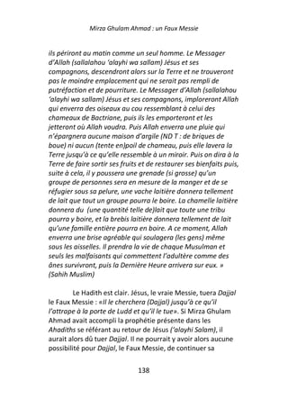 Mirza Ghulam Ahmad : un Faux Messie


ils périront au matin comme un seul homme. Le Messager
d’Allah (sallalahou ‘alayhi wa sallam) Jésus et ses
compagnons, descendront alors sur la Terre et ne trouveront
pas le moindre emplacement qui ne serait pas rempli de
putréfaction et de pourriture. Le Messager d’Allah (sallalahou
‘alayhi wa sallam) Jésus et ses compagnons, imploreront Allah
qui enverra des oiseaux au cou ressemblant à celui des
chameaux de Bactriane, puis ils les emporteront et les
jetteront où Allah voudra. Puis Allah enverra une pluie qui
n’épargnera aucune maison d’argile (ND T : de briques de
boue) ni aucun (tente en)poil de chameau, puis elle lavera la
Terre jusqu’à ce qu’elle ressemble à un miroir. Puis on dira à la
Terre de faire sortir ses fruits et de restaurer ses bienfaits puis,
suite à cela, il y poussera une grenade (si grosse) qu’un
groupe de personnes sera en mesure de la manger et de se
réfugier sous sa pelure, une vache laitière donnera tellement
de lait que tout un groupe pourra le boire. La chamelle laitière
donnera du (une quantité telle de)lait que toute une tribu
pourra y boire, et la brebis laitière donnera tellement de lait
qu’une famille entière pourra en boire. A ce moment, Allah
enverra une brise agréable qui soulagera (les gens) même
sous les aisselles. Il prendra la vie de chaque Musulman et
seuls les malfaisants qui commettent l’adultère comme des
ânes survivront, puis la Dernière Heure arrivera sur eux. »
(Sahih Muslim)

         Le Hadith est clair. Jésus, le vraie Messie, tuera Dajjal
le Faux Messie : «Il le cherchera (Dajjal) jusqu’à ce qu’il
l’attrape à la porte de Ludd et qu’il le tue». Si Mirza Ghulam
Ahmad avait accompli la prophétie présente dans les
Ahadiths se référant au retour de Jésus (‘alayhi Salam), il
aurait alors dû tuer Dajjal. Il ne pourrait y avoir alors aucune
possibilité pour Dajjal, le Faux Messie, de continuer sa

                               138
 