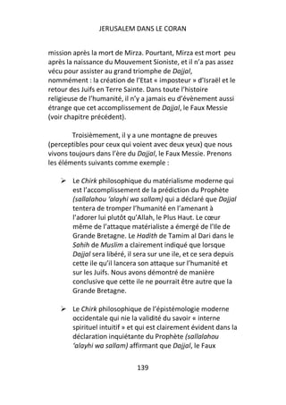 JERUSALEM DANS LE CORAN


mission après la mort de Mirza. Pourtant, Mirza est mort peu
après la naissance du Mouvement Sioniste, et il n’a pas assez
vécu pour assister au grand triomphe de Dajjal,
nommément : la création de l’Etat « imposteur » d’Israël et le
retour des Juifs en Terre Sainte. Dans toute l’histoire
religieuse de l’humanité, il n’y a jamais eu d’évènement aussi
étrange que cet accomplissement de Dajjal, le Faux Messie
(voir chapitre précédent).

        Troisièmement, il y a une montagne de preuves
(perceptibles pour ceux qui voient avec deux yeux) que nous
vivons toujours dans l’ère du Dajjal, le Faux Messie. Prenons
les éléments suivants comme exemple :

        Le Chirk philosophique du matérialisme moderne qui
        est l’accomplissement de la prédiction du Prophète
        (sallalahou ‘alayhi wa sallam) qui a déclaré que Dajjal
        tentera de tromper l’humanité en l’amenant à
        l’adorer lui plutôt qu’Allah, le Plus Haut. Le cœur
        même de l’attaque matérialiste a émergé de l’Ile de
        Grande Bretagne. Le Hadith de Tamim al Dari dans le
        Sahih de Muslim a clairement indiqué que lorsque
        Dajjal sera libéré, il sera sur une ile, et ce sera depuis
        cette ile qu’il lancera son attaque sur l’humanité et
        sur les Juifs. Nous avons démontré de manière
        conclusive que cette ile ne pourrait être autre que la
        Grande Bretagne.

        Le Chirk philosophique de l’épistémologie moderne
        occidentale qui nie la validité du savoir « interne
        spirituel intuitif » et qui est clairement évident dans la
        déclaration inquiétante du Prophète (sallalahou
        ‘alayhi wa sallam) affirmant que Dajjal, le Faux

                              139
 