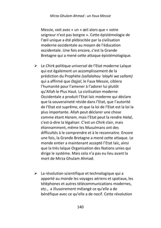 Mirza Ghulam Ahmad : un Faux Messie


Messie, voit avec « un » œil alors que « votre
seigneur n’est pas borgne ». Cette épistémologie de
l’œil unique a été plébiscitée par la civilisation
moderne occidentale au moyen de l’éducation
occidentale. Une fois encore, c’est la Grande
Bretagne qui a mené cette attaque épistémologique.

Le Chirk politique universel de l’Etat moderne Laïque
qui est également un accomplissement de la
prédiction du Prophète (sallalahou ‘alayhi wa sallam)
qui a affirmé que Dajjal, le Faux Messie, ciblera
l’humanité pour l’amener à l’adorer lui plutôt
qu’Allah le Plus Haut. La civilisation moderne
Occidentale a produit l’Etat laïc moderne qui déclare
que la souveraineté réside dans l’Etat, que l’autorité
de l’Etat est suprême, et que la loi de l’Etat est la loi la
plus importante. Allah peut déclarer une chose
comme étant Haram, mais l’Etat peut la rendre Halal,
c'est-à-dire la légaliser. C’est un Chirk clair, mais
étonnamment, même les Musulmans ont des
difficultés à le comprendre et à le reconnaitre. Encore
une fois, la Grande Bretagne a mené cette attaque. Le
monde entier a maintenant accepté l’Etat laïc, ainsi
que la très laïque Organisation des Nations unies qui
dirige le système. Mais cela n’a pas eu lieu avant la
mort de Mirza Ghulam Ahmad.


La révolution scientifique et technologique qui a
apporté au monde les voyages aériens et spatiaux, les
téléphones et autres télécommunications modernes,
etc., a illusoirement mélangé ce qu’elle a de
bénéfique avec ce qu’elle a de nocif. Cette révolution


                       140
 