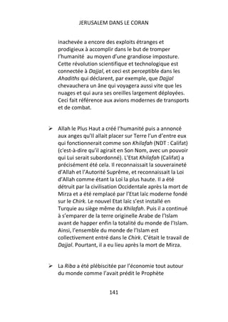 JERUSALEM DANS LE CORAN


inachevée a encore des exploits étranges et
prodigieux à accomplir dans le but de tromper
l’humanité au moyen d’une grandiose imposture.
Cette révolution scientifique et technologique est
connectée à Dajjal, et ceci est perceptible dans les
Ahadiths qui déclarent, par exemple, que Dajjal
chevauchera un âne qui voyagera aussi vite que les
nuages et qui aura ses oreilles largement déployées.
Ceci fait référence aux avions modernes de transports
et de combat.


Allah le Plus Haut a créé l’humanité puis a annoncé
aux anges qu’Il allait placer sur Terre l’un d’entre eux
qui fonctionnerait comme son Khilafah (NDT : Califat)
(c'est-à-dire qu’il agirait en Son Nom, avec un pouvoir
qui Lui serait subordonné). L’Etat Khilafah (Califat) a
précisément été cela. Il reconnaissait la souveraineté
d’Allah et l’Autorité Suprême, et reconnaissait la Loi
d’Allah comme étant la Loi la plus haute. Il a été
détruit par la civilisation Occidentale après la mort de
Mirza et a été remplacé par l’Etat laïc moderne fondé
sur le Chirk. Le nouvel Etat laïc s’est installé en
Turquie au siège même du Khilafah. Puis il a continué
à s’emparer de la terre originelle Arabe de l’Islam
avant de happer enfin la totalité du monde de l’Islam.
Ainsi, l’ensemble du monde de l’Islam est
collectivement entré dans le Chirk. C’était le travail de
Dajjal. Pourtant, il a eu lieu après la mort de Mirza.


La Riba a été plébiscitée par l’économie tout autour
du monde comme l’avait prédit le Prophète


                      141
 