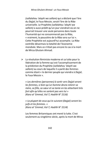 Mirza Ghulam Ahmad : un Faux Messie


(sallalahou ‘alayhi wa sallam) qui a déclaré que l’ère
du Dajjal, le Faux Messie, serait l’ère de la Riba
universelle. Le Prophète (sallalahou ‘alayhi wa
sallam) a aussi prédit qu’un jour viendrait où on ne
pourrait trouver une seule personne dans toute
l’humanité qui ne consommerait pas la Riba,
« vraiment, la poussière de la Riba sera sur lui ».
Cette Prophétie est aujourd’hui accomplie. La Riba
contrôle désormais la totalité de l’économie
mondiale. Mais ce n’était pas encore le cas à la mort
de Mirza Ghulam Ahmad.


La révolution féministe moderne et sa lutte pour la
libération de la femme qui est l’accomplissement de
la prédiction du Prophète (sallalahou ‘alayhi wa
sallam) au cours de laquelle il a parlé des femmes
comme étant « le dernier peuple qui viendra à Dajjal,
le Faux Messie ».

« Les dernières (personnes) à sortir vers Dajjal seront
les femmes, si bien qu’un homme devra retenir sa
mère, sa fille, sa sœur et sa tante en les attachant très
fort afin qu’elles ne sortent pas vers lui »
(Kanz al ‘Ummal, Vol 7, Hadith N° 2116)

« La plupart de ceux qui le suivront (Dajjal) seront les
juifs et les femmes. »
(Kanz al ‘Ummal, Vol 7, Hadith N° 2114)

Les femmes Britanniques ont mené la lutte. C’est
seulement au vingtième siècle, après la mort de Mirza



                      142
 
