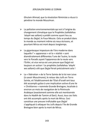 JERUSALEM DANS LE CORAN


Ghulam Ahmad, que la révolution féministe a réussi à
pénétrer le monde Musulman.


La pollution environnementale qui est à l’origine du
changement climatique que le Prophète (sallalahou
‘alayhi wa sallam) a prédit comme ayant lieu au
temps du Dajjal, le Faux Messie. Cela se produit dans
le monde au moment même où nous écrivons, et
pourtant Mirza est mort depuis longtemps.

La gigantesque imposture de l’ère moderne dans
laquelle l’ « apparence » et la « réalité » sont
diamétralement différentes l’une de l’autre, la route
vers le Paradis ayant l’apparence de la route vers
l’Enfer, et vice versa est une preuve que Dajjal est
toujours en action ! Le prophète (sallalahou ‘alayhi
wa sallam) a dit que Dajjal ferait précisément cela !

La « libération » de la Terre Sainte de la loi non Juive
(à savoir Musulmane), le retour des Juifs en Terre
Sainte, et l’établissement de l’Etat d’Israël ont tous
été accomplis grâce à une implication active d’une ile
« Chrétienne » nommée Grande Bretagne, localisée à
environ un mois de navigation de la Péninsule
Arabique (exactement comme elle est mentionnée
dans le Hadith de Tamim al Dari). Aussi, tous ces faits
ont été accomplis après la mort de Mirza. Ceci
constitue une preuve irréfutable que Dajjal
s’appliquait à attaquer les Juifs depuis l’ile de Grande
Bretagne bien après la mort de Mirza.




                      143
 
