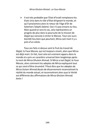 Mirza Ghulam Ahmad : un Faux Messie


        Il est très probable que l’Etat d’Israël remplacera les
        Etats Unis dans le rôle d’Etat dirigeant le monde, et
        qu’il proclamera alors le retour de l’Age d’Or de
        Salomon (‘alayhi Salam). Ceci n’a pas encore eu lieu.
        Mais quand ce sera le cas, cela représentera un
        progrès de plus dans la poursuite de la mission de
        Dajjal qui consiste à imiter le Messie. Tout ceci aura
        bientôt lieu bien que pourtant, Mirza soit mort il y a
        près d’un siècle.

         Tous ces faits ci-dessus sont le fruit du travail de
Dajjal, le Faux Messie, qui est toujours vivant, alors que Mirza
est déjà mort. En fait, tout cela est vraiment apparu dans le
monde et a pris un caractère universel bien longtemps après
la mort de Mirza Ghulam Ahmad. Si Mirza a tué Dajjal, le Faux
Messie, alors comment les adeptes de Mirza expliquent tout
ce qui vient d’être énuméré ? Peut-être que les adeptes de
Mirza Gulam Ahmad doués de discernement reconnaitront la
réalité du monde actuel, et reconnaitront alors que la Vérité
est différente des affirmations de Mirza Ghulam Ahmad.
Amin !




                              144
 
