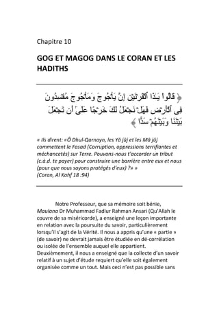 Chapitre 10

GOG ET MAGOG DANS LE CORAN ET LES
HADITHS


   ‫َ ُ اْ َـٰ َا ٱ ۡ َ ۡ َ ۡ ِ ِن َ ۡ ُ ج و َ ۡ ُ ج ُ ۡ ِ ُون‬
   َ          َ      َ َ         ‫إ‬
     َ َ ۡ َ ‫ِ ٱ َۡرۡض َ َ ۡ َ ۡ َ ُ َ َ َ ۡ ً ََ ٓ َن‬
              ‫ٰأ‬                                ِ
                                         ‫َ ََۡ وَ َۡ ُ ۡ َ ا‬
                                                         َ
« Ils dirent: «Ô Dhul-Qarnayn, les Yā jūj et les Mā jūj
commettent le Fasad (Corruption, oppressions terrifiantes et
méchancetés) sur Terre. Pouvons-nous t’accorder un tribut
(c.à.d. te payer) pour construire une barrière entre eux et nous
(pour que nous soyons protégés d’eux) ?» »
(Coran, Al Kahf 18 :94)




         Notre Professeur, que sa mémoire soit bénie,
Maulana Dr Muhammad Fadlur Rahman Ansari (Qu’Allah le
couvre de sa miséricorde), a enseigné une leçon importante
en relation avec la poursuite du savoir, particulièrement
lorsqu’il s’agit de la Vérité. Il nous a appris qu’une « partie »
(de savoir) ne devrait jamais être étudiée en dé-corrélation
ou isolée de l’ensemble auquel elle appartient.
Deuxièmement, il nous a enseigné que la collecte d’un savoir
relatif à un sujet d’étude requiert qu’elle soit également
organisée comme un tout. Mais ceci n’est pas possible sans
 