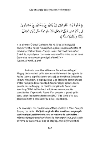 Gog et Magog dans le Coran et les Hadiths




   ‫َ ُ اْ َـٰ َا ٱ ۡ َ ۡ َ ۡ ِ ِن َ ۡ ُ ج و َ ۡ ُ ج ُ ۡ ِ ُون‬
   َ          َ      َ َ         ‫إ‬
     َ َ ۡ َ ‫ِ ٱ َۡرۡض َ َ ۡ َ ۡ َ ُ َ َ َ ۡ ً ََ ٓ َن‬
              ‫ٰأ‬                                ِ
                                         ‫َ ََۡ وَ َۡ ُ ۡ َ ا‬
                                                         َ
« Ils dirent: «Ô Dhul-Qarnayn, les Yā jūj et les Mā jūj(2)
commettent le Fasad (Corruption, oppressions terrifiantes et
méchancetés) sur terre. Pouvons-nous t’accorder un tribut
(c.à.d. te payer) pour construire une barrière entre eux et nous
(pour que nous soyons protégés d’eux) ?» »
(Coran, Al Kahf 18 :94)


         La toute première référence Coranique à Gog et
Magog déclare ainsi qu’ils sont essentiellement des agents du
Fasad (Voir la signification ci-dessus). Le Prophète (sallalahou
‘alayhi wa sallam) a expliqué que Gog était une communauté
d’être humains descendants d’Adam (‘alayhi salam). Idem
pour le cas de Magog. Le Hadith complète le Coran pour
avertir qu’Allah le Plus haut a doté ces communautés
constituées d’agents du Fasad d’un pouvoir si grand qu’ils
sont, selon les normes terrestres (NDT : de la vie d’ici bas,
contrairement à celles de l’au-delà), invincibles.


« Ce sera dans ces conditions qu’Allah révèlera à Jésus (‘alayhi
Salam) ces mots : J’ai fait surgir de Mes serviteurs un peuple
contre lequel personne ne sera en mesure de combattre ;
mènes ce peuple en sécurité vers la montagne Tour, puis Allah
enverra ou dressera les Gog et Magog, et ils déferleront de

                              147
 