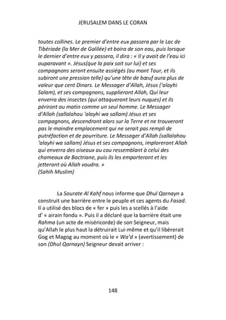JERUSALEM DANS LE CORAN


toutes collines. Le premier d’entre eux passera par le Lac de
Tibériade (la Mer de Galilée) et boira de son eau, puis lorsque
le dernier d’entre eux y passera, il dira : « Il y avait de l’eau ici
auparavant ». Jésus(que la paix soit sur lui) et ses
compagnons seront ensuite assiégés (au mont Tour, et ils
subiront une pression telle) qu’une tête de bœuf aura plus de
valeur que cent Dinars. Le Messager d’Allah, Jésus (‘alayhi
Salam), et ses compagnons, supplieront Allah, Qui leur
enverra des insectes (qui attaqueront leurs nuques) et ils
périront au matin comme un seul homme. Le Messager
d’Allah (sallalahou ‘alayhi wa sallam) Jésus et ses
compagnons, descendront alors sur la Terre et ne trouveront
pas le moindre emplacement qui ne serait pas rempli de
putréfaction et de pourriture. Le Messager d’Allah (sallalahou
‘alayhi wa sallam) Jésus et ses compagnons, imploreront Allah
qui enverra des oiseaux au cou ressemblant à celui des
chameaux de Bactriane, puis ils les emporteront et les
jetteront où Allah voudra. »
(Sahih Muslim)


           La Sourate Al Kahf nous informe que Dhul Qarnayn a
construit une barrière entre le peuple et ces agents du Fasad.
Il a utilisé des blocs de « fer » puis les a scellés à l’aide
d’ « airain fondu ». Puis il a déclaré que la barrière était une
Rahma (un acte de miséricorde) de son Seigneur, mais
qu’Allah le plus haut la détruirait Lui-même et qu’il libèrerait
Gog et Magog au moment où le « Wa’d » (avertissement) de
son (Dhul Qarnayn) Seigneur devait arriver :




                                148
 