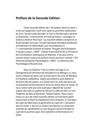 Préface de la Seconde Edition

          Cette seconde édition de « Jérusalem Dans le Coran »
a fait son apparition neuf mois après la première publication
du livre. Durant cette période, le livre a été béni pour devenir
un bestseller ; mon premier en tant qu’auteur. Louanges et
Grâces à Allah le Plus haut ! La nouvelle édition comprend un
Avant-propos écrit par l’érudit Islamique distingué Soudanais,
le Professeur Dr Malik Badri, qui est professeur à
l’ « International Institute of Islamic Thought and Civilization
in Kuala Lumpur » (NDT : Institut International de la Pensée et
de la Civilisation Islamiques) en Malaisie. Il est plus connu
comme étant l’auteur du brillant travail pionnier intitulé « The
Dilemna of Muslim Psychologists » (NDT : Le Dilemme des
Psychologues Musulmans).

         Dans le Chapitre 7 de ce même ouvrage (« Le
Changement de Direction de Jérusalem à La Mecque »), nous
avons indiqué qu’après son arrivée parmi les Juifs de Madina,
le Prophète (sallalahou ‘alayhi wa sallam) a prié (Salat) en
direction de Jérusalem, et a jeûné avec les Juifs aux jours où
ils jeûnaient conformément à la Loi du Jeûne dans la Torah. Et
nous avons noté que cela avait pour objectif de susciter
auprès des Juifs la validité du fait qu’il a affirmé être un vrai
Prophète du Dieu d’Abraham (‘alayhi salam). Nous avons
inclus au sein de cette nouvelle édition un troisième point
concernant le Rajm (la lapidation) (voir Chapitre 7). Cet ajout
du sujet du Rajm dans la généralité du sujet de « Jérusalem
dans le Coran » fournit au lecteur perspicace un important
système de signification au sein duquel il pourra étudier le
sujet de la punition pour Zina (adultère et fornication) en
Islam.
 