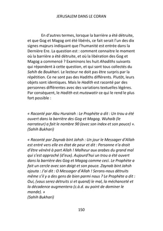 JERUSALEM DANS LE CORAN



        En d’autres termes, lorsque la barrière a été détruite,
et que Gog et Magog ont été libérés, ce fait serait l’un des dix
signes majeurs indiquant que l’humanité est entrée dans la
Dernière Ere. La question est : comment connaitre le moment
où la barrière a été détruite, et où la libération des Gog et
Magog a commencé ? Examinons les huit Ahadiths suivants
qui répondent à cette question, et qui sont tous collectés du
Sahih de Boukhari. Le lecteur ne doit pas être surpris par la
répétition. Ce ne sont pas des Hadiths différents. Plutôt, leurs
objets sont identiques. Mais le Hadith est raconté par des
personnes différentes avec des variations textuelles légères.
Par conséquent, le Hadith est mutawatir ce qui le rend le plus
fort possible :


« Raconté par Abu Hurairah : Le Prophète a dit : Un trou a été
ouvert dans la barrière des Gog et Magog. Wuhaib (le
narrateur) a fait le nombre 90 (avec son index et son pouce) ».
(Sahih Bukhari)

« Raconté par Zaynab bint Jahsh : Un jour le Messager d’Allah
est entré vers elle en état de peur et dit : Personne n’a droit
d’être vénéré à part Allah ! Malheur aux arabes du grand mal
qui s’est approché (d’eux). Aujourd’hui un trou a été ouvert
dans la barrière des Gog et Magog comme ceci. Le Prophète a
fait un cercle avec son doigt et son pouce. Zaynab bint Jahsh
ajouta : J’ai dit : O Messager d’Allah ! Serons-nous détruits
même s’il y a des gens de bien parmi nous ? Le Prophète a dit :
Oui, (vous serez détruits si et quand) le mal, la méchanceté et
la décadence augmentera (c.à.d. au point de dominer le
monde). »
(Sahih Bukhari)

                              150
 