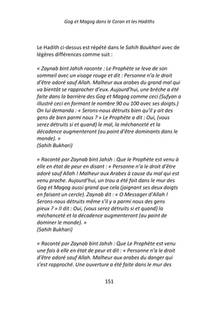 Gog et Magog dans le Coran et les Hadiths



Le Hadith ci-dessus est répété dans le Sahih Boukhari avec de
légères différences comme suit :

« Zaynab bint Jahsh raconte : Le Prophète se leva de son
sommeil avec un visage rouge et dit : Personne n’a le droit
d’être adoré sauf Allah. Malheur aux arabes du grand mal qui
va bientôt se rapprocher d’eux. Aujourd’hui, une brèche a été
faite dans la barrière des Gog et Magog comme ceci (Sufyan a
illustré ceci en formant le nombre 90 ou 100 avec ses doigts.)
On lui demanda : « Serons-nous détruits bien qu’il y ait des
gens de bien parmi nous ? » Le Prophète a dit : Oui, (vous
serez détruits si et quand) le mal, la méchanceté et la
décadence augmenteront (au point d’être dominants dans le
monde). »
(Sahih Bukhari)

« Raconté par Zaynab bint Jahsh : Que le Prophète est venu à
elle en état de peur en disant : « Personne n’a le droit d’être
adoré sauf Allah ! Malheur aux Arabes à cause du mal qui est
venu proche. Aujourd’hui, un trou a été fait dans le mur des
Gog et Magog aussi grand que cela (joignant ses deux doigts
en faisant un cercle). Zaynab dit : « O Messager d’Allah !
Serons-nous détruits même s’il y a parmi nous des gens
pieux ? » Il dit : Oui, (vous serez détruits si et quand) la
méchanceté et la décadence augmenteront (au point de
dominer le monde). »
(Sahih Bukhari)

« Raconté par Zaynab bint Jahsh : Que Le Prophète est venu
une fois à elle en état de peur et dit : « Personne n’a le droit
d’être adoré sauf Allah. Malheur aux arabes du danger qui
s’est rapproché. Une ouverture a été faite dans le mur des

                               151
 