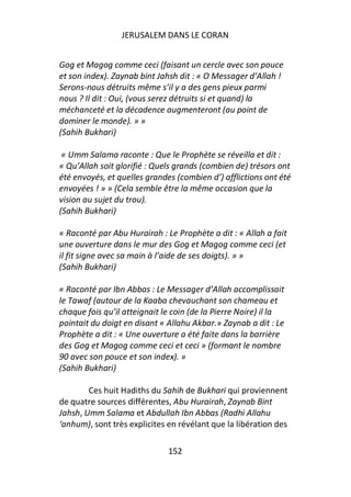 JERUSALEM DANS LE CORAN


Gog et Magog comme ceci (faisant un cercle avec son pouce
et son index). Zaynab bint Jahsh dit : « O Messager d’Allah !
Serons-nous détruits même s’il y a des gens pieux parmi
nous ? Il dit : Oui, (vous serez détruits si et quand) la
méchanceté et la décadence augmenteront (au point de
dominer le monde). » »
(Sahih Bukhari)

 « Umm Salama raconte : Que le Prophète se réveilla et dit :
« Qu’Allah soit glorifié : Quels grands (combien de) trésors ont
été envoyés, et quelles grandes (combien d’) afflictions ont été
envoyées ! » » (Cela semble être la même occasion que la
vision au sujet du trou).
(Sahih Bukhari)

« Raconté par Abu Hurairah : Le Prophète a dit : « Allah a fait
une ouverture dans le mur des Gog et Magog comme ceci (et
il fit signe avec sa main à l’aide de ses doigts). » »
(Sahih Bukhari)

« Raconté par Ibn Abbas : Le Messager d’Allah accomplissait
le Tawaf (autour de la Kaaba chevauchant son chameau et
chaque fois qu’il atteignait le coin (de la Pierre Noire) il la
pointait du doigt en disant « Allahu Akbar.» Zaynab a dit : Le
Prophète a dit : « Une ouverture a été faite dans la barrière
des Gog et Magog comme ceci et ceci » (formant le nombre
90 avec son pouce et son index). »
(Sahih Bukhari)

        Ces huit Hadiths du Sahih de Bukhari qui proviennent
de quatre sources différentes, Abu Hurairah, Zaynab Bint
Jahsh, Umm Salama et Abdullah Ibn Abbas (Radhi Allahu
‘anhum), sont très explicites en révélant que la libération des

                              152
 