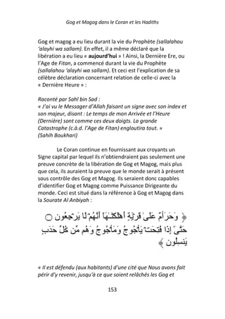 Gog et Magog dans le Coran et les Hadiths


Gog et magog a eu lieu durant la vie du Prophète (sallalahou
‘alayhi wa sallam). En effet, il a même déclaré que la
libération a eu lieu « aujourd’hui » ! Ainsi, la Dernière Ere, ou
l’Age de Fitan, a commencé durant la vie du Prophète
(sallalahou ‘alayhi wa sallam). Et ceci est l’explication de sa
célèbre déclaration concernant relation de celle-ci avec la
« Dernière Heure » :

Raconté par Sahl bin Sad :
« J’ai vu le Messager d’Allah faisant un signe avec son index et
son majeur, disant : Le temps de mon Arrivée et l’Heure
(Dernière) sont comme ces deux doigts. La grande
Catastrophe (c.à.d. l’Age de Fitan) engloutira tout. »
(Sahih Boukhari)

        Le Coran continue en fournissant aux croyants un
Signe capital par lequel ils n’obtiendraient pas seulement une
preuve concrète de la libération de Gog et Magog, mais plus
que cela, ils auraient la preuve que le monde serait à présent
sous contrôle des Gog et Magog. Ils seraient donc capables
d’identifier Gog et Magog comme Puissance Dirigeante du
monde. Ceci est situé dans la référence à Gog et Magog dans
la Sourate Al Anbiyah :


   ‫۝‬ ‫و َ َٲ ٌ ََ ٰ َ ۡ َ ٍ أهَۡ َۡـٰ َٓ أ ُ ۡ َ َ ۡ ِ ُ ن‬
                     َ            َ              ‫َ م‬
 ‫ُ َ َب‬
 ٍ             ُ ‫َ ٓ إ َا ُ ِ َ ۡ َ ۡ ُ ج و َ ۡ ُ ج و‬
               ‫ُ َه‬            َ ُ                   ‫ٰ ِذ‬
                                                     ‫َ ُِ ن‬

« Il est défendu (aux habitants) d'une cité que Nous avons fait
périr d'y revenir, jusqu'à ce que soient relâchés les Gog et

                               153
 