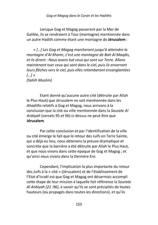 Gog et Magog dans le Coran et les Hadiths


         Lorsque Gog et Magog passeront par la Mer de
Galilée, ils se rendraient à Tour (montagne) mentionnée dans
un autre Hadith comme étant une montagne de Jérusalem :

     « […] Les Gog et Magog marcheront jusqu’à atteindre la
montagne d’Al Khamr, c’est une montagne de Bait Al Maqdis,
et ils diront : Nous avons tué ceux qui sont sur Terre. Allons
maintenant tuer ceux qui sont dans le ciel, puis ils enverront
leurs flèches vers le ciel, puis elles retomberont ensanglantées
[…] »
(Sahih Muslim)


         Etant donné qu’aucune autre cité (détruite par Allah
le Plus Haut) que Jérusalem ne soit mentionnée dans les
Ahadiths relatifs à Gog et Magog, nous arrivons à la
conclusion que la cité ou ville mentionnée dans la Sourate Al
Anbiyah (versets 95 et 96) ci-dessus ne peut être que
Jérusalem.

        Par cette conclusion et par l’identification de la ville
ou cité émerge le fait que le retour des Juifs en Terre Sainte,
qui a déjà eu lieu, nous obtenons la preuve dramatique et
concrète que la barrière a été détruite par Allah le Plus Haut,
et que nous vivons dans cette époque de Gog et Magog ; et
qu’ainsi nous vivons dans la Dernière Ere.

         Cependant, l’implication la plus importante du retour
des Juifs à la « cité » (Jérusalem) et de l’établissement de
l’Etat d’Israël est que Gog et Magog ont désormais accompli
cette étape de leur mission à laquelle fait référence la Sourate
Al Anbiyah (21 :96), à savoir qu’ils se sont précipités de toutes
hauteurs (ou propagés dans toutes les directions), et qu’ils

                              155
 