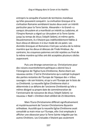 Gog et Magog dans le Coran et les Hadiths


entrepris la conquête d’autant de territoires mondiaux
qu’elles pouvaient conquérir. La civilisation Grecque et la
civilisation Romaine semblaient toutes deux avoir un intérêt
particulier pour la Terre Sainte. Alexandre « le Grand » a
conquis Jérusalem et a manifesté un intérêt au Judaïsme, et
l’Empire Romain a régné sur Jérusalem et la Terre Sainte
jusqu’au temps de Jésus (‘alayhi Salam), et même après.
Deuxièmement, ils n’étaient pas indéfectiblement fidèles à
leurs dieux et déesses ni à leur mode de vie païen. Les
divinités Grecques et Romaines n’ont pas survécu de la même
manière que les dieux et déesses de l’Inde Hindoue. Au
contraire, les croyances païennes ont été rejetées au final de
la même manière qu’elles ont été acceptées plusieurs siècles
auparavant.

        Puis une étrange conversion au Christianisme pour
des raisons essentiellement politiques a donné lieu à
l’émergence de l’Eglise Euro-Chrétienne, Rome étant son
nouveau centre. C’est le Christianisme qui a extirpé la plupart
des parties restantes de l’Europe de l’époque des « tribus
sauvages » de son histoire, et qui a uni l’Europe par le biais de
sa Chrétienté. La nouvelle Eglise Chrétienne était si
déterminée à se défaire de l’ancienne Chrétienté qu’elle a
même désigné sa propre date de commémoration de
l’anniversaire de naissance de Jésus (‘alayhi Salam). Le
nouveau « Noël » Chrétien était célébré de 25 Décembre.

        Mais l’Euro-Christianisme différait significativement
et mystérieusement de l’ancien Christianisme Byzantin
orthodoxe. Aussitôt que la nouvelle Eglise Chrétienne avait
consolidé sa main mise sur l’Europe, elle s’est employée à
afficher une obsession pour la Terre Sainte inégalée par les
autres Chrétiens. Les Croisades n’étaient pas seulement

                              157
 