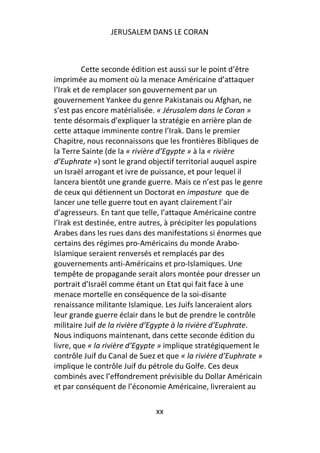 JERUSALEM DANS LE CORAN



          Cette seconde édition est aussi sur le point d’être
imprimée au moment où la menace Américaine d’attaquer
l’Irak et de remplacer son gouvernement par un
gouvernement Yankee du genre Pakistanais ou Afghan, ne
s’est pas encore matérialisée. « Jérusalem dans le Coran »
tente désormais d’expliquer la stratégie en arrière plan de
cette attaque imminente contre l’Irak. Dans le premier
Chapitre, nous reconnaissons que les frontières Bibliques de
la Terre Sainte (de la « rivière d’Egypte » à la « rivière
d’Euphrate ») sont le grand objectif territorial auquel aspire
un Israël arrogant et ivre de puissance, et pour lequel il
lancera bientôt une grande guerre. Mais ce n’est pas le genre
de ceux qui détiennent un Doctorat en imposture que de
lancer une telle guerre tout en ayant clairement l’air
d’agresseurs. En tant que telle, l’attaque Américaine contre
l’Irak est destinée, entre autres, à précipiter les populations
Arabes dans les rues dans des manifestations si énormes que
certains des régimes pro-Américains du monde Arabo-
Islamique seraient renversés et remplacés par des
gouvernements anti-Américains et pro-Islamiques. Une
tempête de propagande serait alors montée pour dresser un
portrait d’Israël comme étant un Etat qui fait face à une
menace mortelle en conséquence de la soi-disante
renaissance militante Islamique. Les Juifs lanceraient alors
leur grande guerre éclair dans le but de prendre le contrôle
militaire Juif de la rivière d’Egypte à la rivière d’Euphrate.
Nous indiquons maintenant, dans cette seconde édition du
livre, que « la rivière d’Egypte » implique stratégiquement le
contrôle Juif du Canal de Suez et que « la rivière d’Euphrate »
implique le contrôle Juif du pétrole du Golfe. Ces deux
combinés avec l’effondrement prévisible du Dollar Américain
et par conséquent de l’économie Américaine, livreraient au

                              xx
 