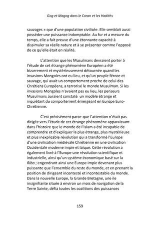 Gog et Magog dans le Coran et les Hadiths


sauvages » que d’une population civilisée. Elle semblait aussi
posséder une puissance indomptable. Au fur et a mesure du
temps, elle a fait preuve d’une étonnante capacité à
dissimuler sa réelle nature et à se présenter comme l’opposé
de ce qu’elle était en réalité.

        L’attention que les Musulmans devraient porter à
l’étude de cet étrange phénomène Européen a été
bizarrement et mystérieusement détournée quand les
invasions Mongoles ont eu lieu, et qu’un peuple féroce et
sauvage, qui avait un comportement proche de celui des
Chrétiens Européens, a terrorisé le monde Musulman. Si les
invasions Mongoles n’avaient pas eu lieu, les penseurs
Musulmans auraient constaté un modèle étrange et
inquiétant du comportement émergeant en Europe Euro-
Chrétienne.

         C’est précisément parce-que l’attention n’était pas
dirigée vers l’étude de cet étrange phénomène apparaissant
dans l’histoire que le monde de l’Islam a été incapable de
comprendre et d’expliquer la plus étrange, plus mystérieuse
et plus inexplicable révolution qui a transformé l’Europe
d’une civilisation médiévale Chrétienne en une civilisation
Occidentale moderne impie et laïque. Cette révolution a
également livré à l’Europe une révolution scientifique et
industrielle, ainsi qu’un système économique basé sur la
Riba ; engendrant ainsi une Europe impie devenant plus
puissante que l’ensemble du reste du monde, et en prenant la
position de dirigeant incontesté et incontestable du monde.
Dans la nouvelle Europe, la Grande Bretagne, une ile
insignifiante située à environ un mois de navigation de la
Terre Sainte, défia toutes les coalitions des puissances



                             159
 