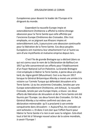 JERUSALEM DANS LE CORAN


Européennes pour devenir le leader de l’Europe et le
dirigeant du monde.

         Cependant la nouvelle Europe impie et
ostensiblement Chrétienne a affiché la même étrange
obsession pour la Terre Sainte que celle affichée par
l’ancienne Europe Chrétienne des Croisades. Elle s’est
employée, en se joignant aux Khazars impies et
ostensiblement Juifs, à poursuivre une obsession continuelle
pour la libération de la Terre Sainte. Ces deux peuples
Européens ont maintenu leur attachement l’un à l’autre au
sein d’une mystifiante et malsaine emprise depuis lors.

          C’est l’ile de grande Bretagne qui a déclaré (dans ce
qui est connu sous le nom de la Déclaration de Balfour) en
1917 qu’elle concentrerait ses efforts pour l’établissement
d’un Foyer National Juif en Palestine. La Grande Bretagne
s’est employée à libérer la Terre Sainte, à peine deux ans plus
tard, du règne gentil (Musulman). Ceci a eu lieu en 1917
lorsque le Général Britannique Allenby a mené une armée à la
victoire sur l’armée Turque qui défendait Jérusalem et la
Terre Sainte. Là ou les anciennes Croisades, lancées par une
Europe ostensiblement Chrétienne, ont échoué, la nouvelle
Croisade, lancée par une Europe Impie, a réussi. Les deux
efforts de libération de Jérusalem et de la Terre Sainte ont été
fournis par l’Europe. Les deux furent des Croisades. En fait, le
Général Allenby a lui-même confirmé ceci dans une
déclaration mémorable qu’il a proclamé à son entrée
conquérante dans Jérusalem : « Aujourd’hui, les croisades se
sont achevées ». Et donc il est clair que l’effort fourni pour
libérer la Terre Sainte n’a rien à voir avec la religion. Cela était
tout à fait lié à l’étrange nouvel acteur de la scène mondiale,
à savoir l’Europe !

                                160
 