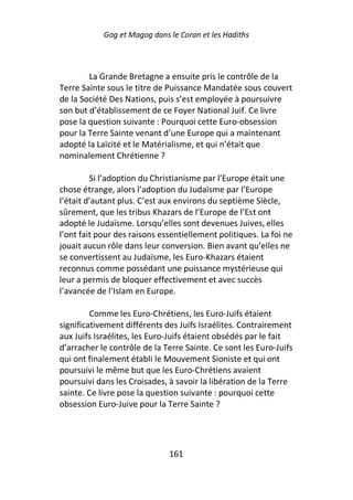 Gog et Magog dans le Coran et les Hadiths



        La Grande Bretagne a ensuite pris le contrôle de la
Terre Sainte sous le titre de Puissance Mandatée sous couvert
de la Société Des Nations, puis s’est employée à poursuivre
son but d’établissement de ce Foyer National Juif. Ce livre
pose la question suivante : Pourquoi cette Euro-obsession
pour la Terre Sainte venant d’une Europe qui a maintenant
adopté la Laïcité et le Matérialisme, et qui n’était que
nominalement Chrétienne ?

         Si l’adoption du Christianisme par l’Europe était une
chose étrange, alors l’adoption du Judaïsme par l’Europe
l’était d’autant plus. C’est aux environs du septième Siècle,
sûrement, que les tribus Khazars de l’Europe de l’Est ont
adopté le Judaïsme. Lorsqu’elles sont devenues Juives, elles
l’ont fait pour des raisons essentiellement politiques. La foi ne
jouait aucun rôle dans leur conversion. Bien avant qu’elles ne
se convertissent au Judaïsme, les Euro-Khazars étaient
reconnus comme possédant une puissance mystérieuse qui
leur a permis de bloquer effectivement et avec succès
l’avancée de l’Islam en Europe.

         Comme les Euro-Chrétiens, les Euro-Juifs étaient
significativement différents des Juifs Israélites. Contrairement
aux Juifs Israélites, les Euro-Juifs étaient obsédés par le fait
d’arracher le contrôle de la Terre Sainte. Ce sont les Euro-Juifs
qui ont finalement établi le Mouvement Sioniste et qui ont
poursuivi le même but que les Euro-Chrétiens avaient
poursuivi dans les Croisades, à savoir la libération de la Terre
sainte. Ce livre pose la question suivante : pourquoi cette
obsession Euro-Juive pour la Terre Sainte ?




                              161
 