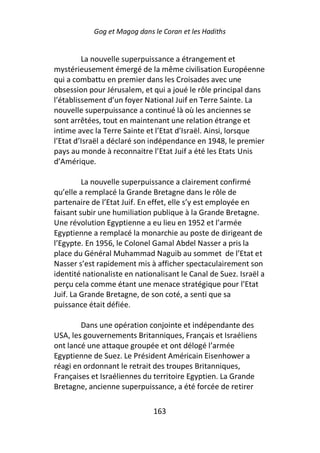 Gog et Magog dans le Coran et les Hadiths


         La nouvelle superpuissance a étrangement et
mystérieusement émergé de la même civilisation Européenne
qui a combattu en premier dans les Croisades avec une
obsession pour Jérusalem, et qui a joué le rôle principal dans
l’établissement d’un foyer National Juif en Terre Sainte. La
nouvelle superpuissance a continué là où les anciennes se
sont arrêtées, tout en maintenant une relation étrange et
intime avec la Terre Sainte et l’Etat d’Israël. Ainsi, lorsque
l’Etat d’Israël a déclaré son indépendance en 1948, le premier
pays au monde à reconnaitre l’Etat Juif a été les Etats Unis
d’Amérique.

         La nouvelle superpuissance a clairement confirmé
qu’elle a remplacé la Grande Bretagne dans le rôle de
partenaire de l’Etat Juif. En effet, elle s’y est employée en
faisant subir une humiliation publique à la Grande Bretagne.
Une révolution Egyptienne a eu lieu en 1952 et l’armée
Egyptienne a remplacé la monarchie au poste de dirigeant de
l’Egypte. En 1956, le Colonel Gamal Abdel Nasser a pris la
place du Général Muhammad Naguib au sommet de l’Etat et
Nasser s’est rapidement mis à afficher spectaculairement son
identité nationaliste en nationalisant le Canal de Suez. Israël a
perçu cela comme étant une menace stratégique pour l’Etat
Juif. La Grande Bretagne, de son coté, a senti que sa
puissance était défiée.

        Dans une opération conjointe et indépendante des
USA, les gouvernements Britanniques, Français et Israéliens
ont lancé une attaque groupée et ont délogé l’armée
Egyptienne de Suez. Le Président Américain Eisenhower a
réagi en ordonnant le retrait des troupes Britanniques,
Françaises et Israéliennes du territoire Egyptien. La Grande
Bretagne, ancienne superpuissance, a été forcée de retirer

                              163
 