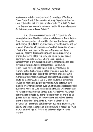 JERUSALEM DANS LE CORAN


ses troupes puis le gouvernement Britannique d’Anthony
Eden s’est effondré. Par la suite, et jusqu’à présent, les Etats
Unis ont été les patrons par excellence de l’Etat Juif. Ce livre
pose la question suivante : pourquoi cette étrange obsession
Américaine pour la Terre Sainte ?

         Si les obsessions Américaines et Européennes (y
compris les Euro-Chrétiens et Euro-Juifs) pour la Terre Sainte
étaient étranges, l’avenir semble réserver des choses qui le
sont encore plus. Notre point de vue est que le monde est sur
le point d’assister à l’émergence d’un Etat Européen d’Israël
(c'est-à-dire, une Israël créée par le Mouvement Euro-
Sioniste) comme dirigeant du monde qui remplacerait la
grande Bretagne et les Etats Unis au poste de puissance
dominante dans le monde. L’Euro-Israël possède
suffisamment d’armes nucléaires et thermonucléaires pour
être placée au rang de superpuissance. De plus, sa
technologie militaire est au pair avec les meilleures du
monde. Enfin, les banquiers et les financiers Euro-Juifs ont
assez de pouvoir pour prendre le contrôle financier sur le
monde par la simple manœuvre consistant à provoquer la
chute du Dollar US. Lorsque le Dollar chutera, il entrainera
toutes les monnaies papier du monde. Ceci est peut-être
planifié en synchronisation avec un affichage spectaculaire de
puissance militaire Euro-Israélienne à travers une attaque sur
les Palestiniens ainsi que sur les Etats Arabes voisins. Israël
défiera alors le reste du monde en récoltant les fruits de sa
guerre puis, ce faisant, en s’établissant elle-même comme
étant la puissance dirigeante du monde. Lorsque cela
arrivera, cela semblera certainement aux Juifs Israélites (les
Banou Isra’il) qu’ils seront en train de vivre le retour de l’Age
d’Or, à savoir l’âge où l’Israël de Salomon régnait sur le
monde.

                              164
 