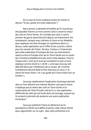 Gog et Magog dans le Coran et les Hadiths



        Est-ce que le Coran explique toutes les choses ci-
dessus ? Si oui, quelle est cette explication ?

        Nous tenons à admettre d’emblée qu’il n’aurait pas
été possible d’écrire un livre comme celui-ci avant le retour
des Juifs en Terre Sainte. Et il semble que celui-ci soit le
premier du genre ayant été écrit depuis cet événement. Par
conséquent, lorsque nous utilisons le Coran et les Ahadiths
pour expliquer les faits étranges et mystérieux décris ci-
dessus, cette explication aura l’effet d’une surprise, même
pour les savants de l’Islam. De plus, l’auteur a l’impression
que cette explication Coranique de tous ces événements
ayant eu lieu en Europe ainsi qu’en Terre Sainte est un savoir
qui n’existait probablement pas avant cette époque. Cela lui
impose alors, ainsi qu’à ceux qui acceptent ce que ce livre
explique comme étant la « vérité », ainsi que ceux qui ont
déjà été bénis par l’attribution de ce savoir, de s’incliner
humblement devant Allah le Plus Haut qui Lui seul a « le
savoir de toute chose » et « qui guide qui Il aura choisi vers sa
lumière ».

         Ceux qui rejetteraient l’explication Coranique donnée
dans ce livre doivent eux-mêmes déclarer soit que le Coran
n’explique pas le retour des Juifs en Terre Sainte ni la
restauration de l’Etat d’Israël, soit qu’il y a une explication
différente de celle qui est livrée dans cet ouvrage, auquel cas,
ils seraient contraints de produire une autre explication
Coranique !

        Ceux qui rejettent l’Islam en déclarant qu’ils
possèdent la Vérité sont défiés d’utiliser cette même Vérité
pour argumenter sur ce sujet. Que cette prétention à la

                              165
 