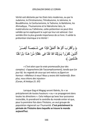 JERUSALEM DANS LE CORAN


Vérité soit déclarée par les Etats laïcs modernes, ou par le
Judaïsme, le Christianisme, l’Hindouisme, le Jaïnisme, le
Bouddhisme, le Confucianisme, le Taôisme, le Bahâïsme, les
Ahmadiyya, l’humanisme et le libéralisme laïcs, le
matérialisme ou l’athéisme, cette prétention ne peut être
validée qu’en expliquant le sujet qui leur est adressé. Ceci
semble être la plus grande importance de ce livre. Il valide la
prétention Islamique à la Vérité !



   ُ ٰ‫وٱ ۡ َ َب ٱ ۡ َ ۡ ُ ٱ ۡ َ َِ َا ِ َ َـٰ ِ َ ٌ أ ۡ َـ‬
           َ             ‫ذ ه‬                     َ       َ
  ُ ۡ َ ‫ٱ ِ َ َ َ ُواْ َـٰ َ َۡ َ َ ۡ ُ ِ َ َۡ ٍ ۡ َـٰ َا‬
             ‫ه‬                                     ‫آ‬
                                                   َ ِ ِٰ‫َـ‬
         « C’est alors que la vraie promesse(le jour des
comptes) s’approchera (de l’accomplissement), tandis que (ce
jour là) les regards de ceux qui ont mécru se figent en
horreur: «Malheur à nous! Nous y avons été inattentifs. Bien
plus, nous étions des injustes»
(Coran, Al Anbiya 21 :97)


        Lorsque Gog et Magog seront libérés, ils « se
précipiteront de toutes hauteurs » ou « se propageront dans
toutes les directions ». Cela indique qu’avec leur puissance
invincible, ils prendront le contrôle du monde entier et que,
pour la première fois dans l’histoire, un seul groupe de
population règnerait sur l’humanité. C’est précisément la
période de l’histoire dans laquelle se trouve le monde
aujourd’hui.


                              166
 