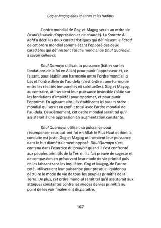 Gog et Magog dans le Coran et les Hadiths


        L’ordre mondial de Gog et Magog serait un ordre de
Fasad (à savoir d’oppression et de cruauté). La Sourate Al
Kahf a décri les deux caractéristiques qui définissent le Fasad
de cet ordre mondial comme étant l’opposé des deux
caractères qui définissent l’ordre mondial de Dhul Quarnayn,
à savoir celles-ci:

         Dhul Qarnayn utilisait la puissance (bâties sur les
fondations de la foi en Allah) pour punir l’oppresseur et, ce
faisant, pour établir une harmonie entre l’ordre mondial ici
bas et l’ordre divin de l’au-delà (c'est-à-dire : une harmonie
entre les réalités temporelles et spirituelles). Gog et Magog,
au contraire, utiliseraient leur puissance invincible (bâtie sur
les fondations d’impiété) pour opprimer, et pour punir
l’opprimé. En agissant ainsi, ils établissent ici bas un ordre
mondial qui serait en conflit total avec l’ordre mondial de
l’au-delà. Deuxièmement, cet ordre mondial serait tel qu’il
assisterait à une oppression en augmentation constante.

         Dhul Quarnayn utilisait sa puissance pour
récompenser ceux qui ont foi en Allah le Plus Haut et dont la
conduite est juste. Gog et Magog utiliseraient leur puissance
dans le but diamétralement opposé. Dhul Qarnayn s’est
contenu dans l'exercice du pouvoir quand il s’est confronté
aux peuples primitifs de la Terre. Il a fait preuve de sagesse et
de compassion en préservant leur mode de vie primitif puis
en les laissant sans les inquiéter. Gog et Magog, de l’autre
coté, utiliseraient leur puissance pour presque liquider ou
détruire le mode de vie de tous les peuples primitifs de la
Terre. De plus, cet ordre mondial serait tel qu’il assisterait aux
attaques constantes contre les modes de vies primitifs au
point de les voir finalement disparaitre.



                               167
 
