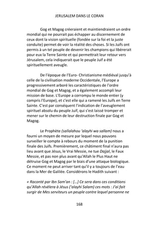 JERUSALEM DANS LE CORAN


         Gog et Magog créeraient et maintiendraient un ordre
mondial qui ne pourrait pas échapper au discernement de
ceux dont la vision spirituelle (fondée sur la foi et la juste
conduite) permet de voir la réalité des choses. Si les Juifs ont
permis à un tel peuple de devenir les champions qui libèrerait
pour eux la Terre Sainte et qui permettrait leur retour vers
Jérusalem, cela indiquerait que le peuple Juif a été
spirituellement aveugle.

        De l’époque de l’Euro- Christianisme médiéval jusqu’à
celle de la civilisation moderne Occidentale, l’Europe a
progressivement arboré les caractéristiques de l’ordre
mondial de Gog et Magog, et a également accompli leur
mission de base. L’Europe a corrompu le monde entier (y
compris l’Europe), et c’est elle qui a ramené les Juifs en Terre
Sainte. C’est par conséquent l’indication de l’aveuglement
spirituel absolu du peuple Juif, qui s’est laissé tromper et
mener sur le chemin de leur destruction finale par Gog et
Magog.

         Le Prophète (sallalahou ‘alayhi wa sallam) nous a
fourni un moyen de mesure par lequel nous pouvons
surveiller le compte à rebours du moment de la punition
finale des Juifs. Premièrement, ce châtiment final n’aura pas
lieu avant que Jésus, le Vrai Messie, ne tue Dajjal, le Faux
Messie, et pas non plus avant qu’Allah le Plus Haut ne
détruise Gog et Magog par le biais d’une attaque biologique.
Ce moment ne peut arriver tant qu’il y a toujours de l’eau
dans la Mer de Galilée. Considérons le Hadith suivant :

« Raconté par Ibn Sam’an : […] Ce sera dans ces conditions
qu’Allah révèlera à Jésus (‘alayhi Salam) ces mots : J’ai fait
surgir de Mes serviteurs un peuple contre lequel personne ne

                              168
 