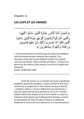 Chapitre 11

LES JUIFS ET LES ARABES


     َ‫ٱ سِ َ َٲوَةً ِ َ ءَا َُ ا ٱ ۡ َ ُ د‬
                ْ                                  َ َ‫َ َ ِ َن أ‬
  ‫ا وََ َ ِ َن أَ ۡ َ َ ُ َدةً ِ َ ءَا َُ ا‬
  ْ                                          ْۖ   ‫وَٱ ِ َ أَ ۡ َآ‬
                                                  ُ
      َ ِ ِ ۡ ُ ۡ ِ ‫َ َـٰ َىٰ ذَٲِ َ َِن‬
                                    ۚ               ِ‫ٱ ِ َ َ ُ ٓا إ‬
                                                       ْ
                             َ‫ۡ َ َ ۡ َ ۡ ِ ُون‬   ُ َ‫وَرهۡ َ ً وَأ‬
                                                                ُ
« Tu trouveras (encore et encore) que les Juifs et les idolâtres
sont les ennemis les plus acharnés des croyants. Et tu
trouveras certes que les plus disposés à aimer les croyants
sont ceux qui disent: «Nous sommes chrétiens». C’est qu’il y a
parmi eux des prêtres et des moines, et qu’ils ne s’enflent pas
d’orgueil»
(Coran, Al Ma’idah 5:82)




         Avant de revenir sur un examen de la plus inquiétante
prophétie ayant été accomplie, à savoir qu’Allah le Plus Haut
ramènerait le peuple Juif en Terre Sainte, lorsque le dernier
« compte à rebours » de leur châtiment aura commencé, il
nous est nécessaire de nous pencher sur le cas d’ « Ismaël »
(‘alayhi salam), des Arabes et de la Terre Sainte. Le sujet est
important étant donné que le Mouvement Sioniste a achevé
la restauration de l’Etat d’Israël en forçant un exode des
Arabes de la Terre et de leurs demeures. Ils n’auraient jamais
 