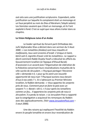 Les Juifs et les Arabes


osé cela sans une justification scripturaire. Cependant, cette
justification sur laquelle ils comptaient était un mensonge et
un faux perpétré au nom du Dieu d’Abraham (‘alayhi salam).
Les Sionistes savaient que c’était un mensonge, et ils l’ont
exploité à fond. C’est ce sujet que nous allons traiter dans ce
chapitre.

La Vision Religieuse Juive d’un Arabe

         Le leader spirituel du fervent parti Orthodoxe des
Juifs Sépharades Shas a déclaré dans son sermon du 5 Aout
2000 : « Les Ismaélites (Arabes) sont tous maudits et
malfaisants, tous sont ennemis d’Israël. L’Unique et Saint,
bénit soit-Il, regrette d’avoir créé les Ismaélites». Le rapport a
décrit comment Rabbi Ovadia Yosef a ridiculisé les efforts du
Gouvernement Israélien (à l’époque d’Ehoud Barak)
d’accession à un accord avec l’Organisation de Libération de
la Palestine concernant leurs revendications mutuelles de la
ville sacrée de Jérusalem. « Pourquoi partager l’Ancienne
ville » demanda-t-il, « pour qu’ils aient une nouvelle
opportunité de nous tuer ? Pourquoi aurions nous besoin
d’eux à nos cotés ? ». En s’adressant au Premier Ministre
Israélien, le Rabbin demanda : « Vous apportez les serpents
près de nous. Comment peut-on faire la paix avec un
serpent ? » « Barak » dit-il, « Il cour après les Ismaéliens
comme un fou… Il apportera les serpents près de nous à
Jérusalem. Il a perdu la raison. » Le Jerusalem Post a rapporté
que la congrégation a acquiescé les remarques du Rabbin
avec des applaudissements. (Voir www.JerusalemPost.com –
5 aout 2000).

        Une des raisons qui expliquent l’hostilité du Rabbin
envers le peuple Ismaélite et envers leur revendication de

                               171
 
