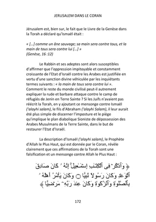 JERUSALEM DANS LE CORAN


Jérusalem est, bien sur, le fait que le Livre de la Genèse dans
la Torah a déclaré qu’Ismaël était :

« […] comme un âne sauvage; sa main sera contre tous, et la
main de tous sera contre lui […] »
(Genèse, 16 :12)

         Le Rabbin et ses adeptes sont alors susceptibles
d’affirmer que l’oppression impitoyable et constamment
croissante de l’Etat d’Israël contre les Arabes est justifiée en
vertu d’une sanction divine véhiculée par les inquiétants
termes suivants : « la main de tous sera contre lui ».
Comment le reste du monde civilisé peut-il autrement
expliquer la rude et barbare attaque contre le camp de
réfugiés de Jenin en Terre Sainte ? Si les Juifs n’avaient pas
réécrit la Torah, en y ajoutant ce mensonge contre Ismaël
(‘alayhi salam), le fils d’Abraham (‘alayhi Salam), il leur aurait
été plus simple de discerner l’imposture et le piège
qu’implique le plan diabolique Sioniste de dépossession des
Arabes Musulmans de la Terre Sainte, dans le but de
restaurer l’Etat d’Israël.

         La description d’Ismaël (‘alayhi salam), le Prophète
d’Allah le Plus Haut, qui est donnée par le Coran, révèle
clairement que ces affirmations de la Torah sont une
falsification et un mensonge contre Allah le Plus Haut :


     َ‫وَٱذۡآ ۡ ِ ٱ ۡ ِ َـٰ ِ إِ ۡ َـٰ ِ َۚ إِ ُ ۥ آَ نَ َ دِق‬
                                                       ُ
       ‫ٱ ۡ َ ۡ ِ وَآَ نَ رَ ُ ً ِ ۝ وَآَ نَ َ ۡ ُ ُ أَهَۡ ُ ۥ‬
              ِ ۡ َ ‫ِﭑ َ ٰةِ وَٱ آَ ٰةِ وَآَ نَ ِ َ رَ ِۦ‬

                               172
 