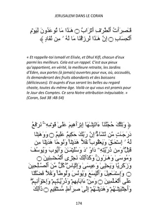 JERUSALEM DANS LE CORAN


  ِ‫َـٰ ِ َٲت ٱ ۡفِ أَ ۡ َا ٌ ۝ هَـٰ َا َ ُ َ ُونَ ِ َ ۡم‬
                               ‫ب‬                  ُ
            ٍ‫ٱ ۡ ِ َ بِ ۝ إِن هَـٰ َا َ ِزۡ ُ َ َ َ ُ ۥ ِ َ د‬

« Et rappelle-toi Ismaël et Elisée, et Dhul Kifl, chacun d’eux
parmi les meilleurs. Cela est un rappel. C’est aux pieux
qu’appartient, en vérité, la meilleure retraite, les Jardins
d’Eden, aux portes (à jamais) ouvertes pour eux, où, accoudés,
ils demanderont des fruits abondants et des boissons
(délicieuses). Et auprès d’eux seront les belles au regard
chaste, toutes du même âge. Voilà ce qui vous est promis pour
le Jour des Comptes. Ce sera Notre attribution inépuisable. »
(Coran, Sad 38 :48-54)




  ُ َ ۡ َ ‫وَ ِ ۡ َ ُ ُ َٓ ءَا َ ۡ َـٰ َٓ إِ ۡ َٲهِ َ ََ ٰ َ ۡ ِ ِۦ‬
               ۚ
        َ ۡ َ‫َٓء إِن رَ َ َ ِ ٌ َِ ٌ ۝ وَوَه‬           ُ
                                                       ۗ        ٍ ٰ‫دَرَ َـ‬
           ِ َ ۡ َ َ‫َ ُ ۥۤ إِ ۡ َـٰ َ وَ َ ۡ ُ بَ ُ هَ َ ۡ َ ۚ وَُ ً ه‬
                                                 ۚ
 َ ُ َُ‫َ ۡ ُ وَ ِ ُر ِ ِۦ دَاو ۥدَ وَ َُ ۡ َـٰ َ وَأَ بَ و‬
                                                ُ         ‫ذ‬          ۖ
         ‫َ ُ َ ٰ َ َـٰ ُو َ َ َ َٲِ َ َ ۡ ِى ٱ ۡ ُ ۡ ِ ِ َ ۝‬
                                                ‫و ه ن وآ‬
                                                     ۚ                  ‫و‬
َ ِ ِٰ‫وَزَآَ ِ وَ َ ۡ َ ٰ وَ ِ َ ٰ وَإِ ۡ َ سَ آ َ ٱ ـ‬
                            ُ ۖ
     َ ۡ َ ُ َ‫۝ وَإِ ۡ َـٰ ِ َ وَٱ ۡ َ َ َ وَُ ُ َ وَُ ً ۚ و‬
  ۡۖ ِ‫ََ ٱ ۡ َـَٰ ِ َ ۝ وَ ِ ۡ ءَا َِٕٓ ِ ۡ وَ ُر ـٰ ِﮩِ ۡ وَإِ ۡ َٲ ِﮩ‬
                             ‫ذ‬
     َ ِ‫وَٱ ۡ َ َ ۡ َـٰ ُ ۡ وَهَ َ ۡ َـٰ ُ ۡ إَِ ٰ ِ َٲطٍ ۡ َ ِ ٍ ۝ ذَٲ‬
                                  174
 
