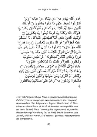 Les Juifs et les Arabes



             ۡ ََ‫ه َى ٱ ِ َﮩۡ ِى ِ ِۦ َ َ َٓء ِ ۡ ِ َ دِ ِۦ و‬
                     ۚ               ُ                                      ُ
        َ ِٰٕ‫آَ ُ ا َ ۡ َُ نَ ۝ أوَـ‬
               ُْٓ                    ْ                ُ ۡ َ َ َِ َ ‫أَ ۡ َآ ا‬
                                                                      ْ ُ
  َ‫ٱ ِ َ ءَا َ ۡ َـٰ ُ ُ ٱ ۡ ِ َـٰ َ وَٱ ۡ ُ ۡ َ وَٱ ُ ةَ َِن َ ۡ ُ ۡ ِﮩ‬
                          ۚ
       ‫َـٰ َُٓ ِ َ َ ۡ َآ ۡ َ ِ َ َ ۡ ً ۡ ُ ا ِ َ ِ َـٰ ِ ِ َ ۝‬
                                ‫ْ ﮩ‬                   ‫ﮩ‬          ‫هٓ ء و‬
   ۡ ُ ُ‫أوَـِٰٕ َ ٱ ِ َ هَ َى ٱ ُ َ ِ ُ َ ٰ ُ ُ ٱ ۡ َ ِ ۡۗ ُ ٓ أَ ۡـ‬
          َٔ                                     ۖ                        ُْٓ
 ‫ََ ۡ ِ أَ ۡ ًا إِنۡ ه َ إِ ذِآۡ َىٰ ِ ۡ َـَٰ ِ َ ۝ وَ َ َ َ ُوا‬
 ْ ‫ر‬                                                       ُ      ۖ
         ٍ َ َ ٰ ََ ُ ‫ٱ َ َ َ ۡرِ ِۦۤ إِذۡ َ ُ ا َٓ أَ َلَ ٱ‬
                                               ْ
      ٰ َ ُ ‫َ ۡءٍ۟ ُ ۡ َ ۡ أَ َلَ ٱ ۡ ِ َـٰ َ ٱ ِى َٓءَ ِ ِۦ‬            ۗ
            َ‫ُ رًا وَه ًى سِ َ ۡ َُ َ ُ ۥ َ َا ِ َ ُ ۡ ُو َﮩ‬
                                                       ۖ            ُ
                ََٓ‫َ ۡ َ َۡ ُ ٓا أَ ُ ۡ و‬
                             ْ                     ُۡ ُ َ‫وَُ ۡ ُ نَ آَ ِ ً۟ا و‬
                                                               ۖ
     ‫َ ۡ ِ ِ ۡ َ ۡ َُ َ ۝‬
             ‫ن‬              ‫ﮩ‬             ِ ۡ ‫ءَا َٓؤآ ۡۖ ُ ِ ٱ ُ ُ ذَرۡه‬
                                              ُ              ۖ         ُُ
   ِ ۡ َ َ َ ۡ َ ‫وَهَـٰ َا آِ َـٰ ٌ أَ َ ۡ َـٰ ُ ُ َ رَ ٌ َ ق ٱ ِى‬
                               ُ         ‫ك‬
              َ‫وَُِ ِرَ ُم ٱ ۡ ُ َىٰ وَ َ ۡ َ َۡ َ ۚ وَٱ ِ َ ُ ۡ ُِ ن‬
                                                                    ‫أ‬
    َ‫ِﭑ َۡ ِ َةِ ُ ۡ ُِ نَ ِ ِۦ وَه ۡ ََ ٰ ََ ِﮩِ ۡ ُ َ ِ ُ ن‬
                                             ُ ۖ


« Tel est l’argument que Nous inspirâmes à Abraham (pour
l’utiliser) contre son peuple. Nous élevons en haut rang qui
Nous voulons. Ton Seigneur est Sage et Omniscient. Et Nous
lui avons donné Isaac et Jacob et Nous les avons guidés tous
les deux. Et Noé, Nous l’avons guidé auparavant, et parmi la
descendance (d’Abraham) (ou de Noé), David, Salomon, Job,
Joseph, Moïse et Aaron. Et c’est ainsi que Nous récompensons
les bienfaisants.

                                    175
 