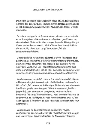 JERUSALEM DANS LE CORAN



De même, Zacharie, Jean-Baptiste, Jésus et Elie, tous étant du
nombre des gens de bien. (85) De même, Ismaël, Elisée, Jonas
et Lot. Chacun d’eux Nous l’avons favorisé par dessus le reste
du monde.

 De même une partie de leurs ancêtres, de leurs descendants
et de leurs frères et Nous les avons choisis et guidés vers un
chemin droit. Telle est la direction par laquelle Allah guide qui
Il veut parmi Ses serviteurs. Mais s’ils avaient donné à Allah
des associés, alors, tout ce qu’ils auraient fait eût
certainement été vain.

 C’est à eux que Nous avons apporté le Livre, la sagesse et la
prophétie. Si ces autres-là (leurs descendants) n’y croient pas,
du moins Nous confieront ces choses à des gens qui ne les
nient pas. Voilà ceux (les Prophètes) qu’Allah a guidés: suis
donc leur direction. Dis: «Je ne vous demande pas pour cela de
salaire». Ce n’est qu’un rappel à l’intention de tout l’univers.

 Ils n’apprécient pas Allah comme Il le mérite quand ils disent:
«Allah n’a rien fait descendre (la révélation) sur un humain.»
Dis: «Qui a fait descendre le Livre que Moïse a apporté comme
lumière et guide, pour les gens? Vous le mettez en feuillets
(séparés), pour en montrer une partie, tout en cachant
beaucoup (de ce qu’ils contiennent). Vous avez été instruits de
ce que vous ne saviez pas, ni vous ni vos ancêtres. Dis: «C’est
Allah (qui les a révélés)». Et puis, laisse-les s’amuser dans leur
égarement.

 Voici un Livre (le Coran) béni que Nous avons révélé,
confirmant ce qui existait (avait été révélé) déjà avant lui, afin
que tu avertisses la Mère des Cités (la Mecque) et les gens

                               176
 