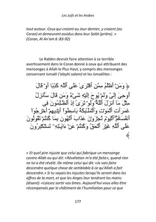 Les Juifs et les Arabes


tout autour. Ceux qui croient au Jour dernier, y croient (au
Coran) et demeurent assidus dans leur Salāt (prière). »
(Coran, Al An’am 6 :83-92)



        Le Rabbin devrait faire attention à ce terrible
avertissement dans le Coran donné à ceux qui attribuent des
mensonges à Allah le Plus Haut, y compris des mensonges
concernant Ismaël (‘alayhi salam) et les Ismaélites :


      َ‫وَ َ ۡ أَ َۡ ُ ِ ِ ٱ ۡ َ َىٰ ََ ٱ ِ آَ ِ ً أَوۡ َ ل‬
      ‫ُو ِ َ إَِ وََ ۡ ُ حَ إَِ ۡ ِ َ ۡ ٌ وَ َ َ لَ َُ ِل‬
      ُ                        ‫ء‬                                       ‫أ‬
              ِ َ‫ِ ۡ َ َٓ أَ َلَ ٱ ُ وََ ۡ َ َىٰ إِذِ ٱ ـِٰ ُ ن‬
                                  ٓ                ۗ
   ‫َ َ َٲتِ ٱ ۡ َ ۡتِ وَٱ ۡ ََـِٰٕ َ ُ َ ِ ُ ٓا أَ ۡ ِ ِ ۡ أَ ۡ ِ ُ ٓا‬
   ْ                      ْ               ٓ
َ‫أَ ُ َ ُ ُۖ ٱ ۡ َ ۡمَ ُ ۡ َوۡنَ َ َابَ ٱ ۡ ُ نِ ِ َ آ ُ ۡ َ ُ ُ ن‬
               ُ
  َ‫ََ ٱ ِ َ ۡ َ ٱ ۡ َ وَآ ُ ۡ َ ۡ ءَا َـٰ ِ ِۦ َ ۡ َ ۡ ِ ُون‬
                                      ُ


« Et quel pire injuste que celui qui fabrique un mensonge
contre Allah ou qui dit: «Révélation m’a été faite», quand rien
ne lui a été révélé. De même celui qui dit: «Je vais faire
descendre quelque chose de semblable à ce qu’Allah a fait
descendre.» Si tu voyais les injustes lorsqu’ils seront dans les
affres de la mort, et que les Anges leur tendront les mains
(disant): «Laissez sortir vos âmes. Aujourd’hui vous allez être
récompensés par le châtiment de l’humiliation pour ce que


                                 177
 