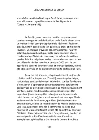 JERUSALEM DANS LE CORAN


vous disiez sur Allah d’autre que la vérité et parce que vous
vous détourniez orgueilleusement de Ses Signes !» ».
(Coran, Al An’am 6 :93)



         Le Rabbin, ainsi que ceux dont les croyances sont
basées sur ce genre de falsifications de la Torah, vivent dans
un monde irréel. Leur perception de la réalité est fausse et
biaisée. Le tort causé est le fait que cela a créé, et maintient
toujours, une fausse croyance concernant Ismaël (‘alayhi
salam) qui pourrait expliquer cette prétendument sévère
condamnation Divine. Au contraire, ces mêmes Ismaélites
que les Rabbins méprisent en les traitant de « serpents » leur
ont offert de résider parmi eux pendant 2000 ans. Ils ont
apprécié la sécurité pour leurs vies et leurs propriétés, et ont
été libres de vivre et de pratiquer leur culte en tant que Juifs.

         Ceux qui ont soutenu, et qui soutiennent toujours la
création de l’Etat Imposteur d’Israël (une entreprise laïque,
nationaliste et essentiellement impie) bâti sur des fondations
d’injustice et d’oppression sont des personnes totalement
dépourvues de perspicacité spirituelle. Le même aveuglement
spirituel, qui les rend incapables de reconnaitre cet Etat
Imposteur (imposteur qui les mène jour après jour vers le
point de non retour), les a aussi menés à déclarer que Marie
avait commis la fornication, que Jésus (le Messie) était un
enfant bâtard, et que sa revendication de Messie était fausse.
Cela les a également amenés à commettre l’acte le plus
honteux et le plus malfaisant ayant été perpétré au cours de
l’Histoire : tenter de crucifier Jésus (‘alayhi salam), tout en se
vantant par la suite d’avoir réussi à le tuer. Ce même
aveuglement spirituel les a fait rejeter le dernier Prophète

                               178
 