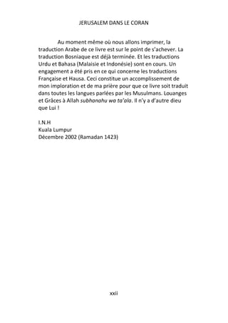 JERUSALEM DANS LE CORAN


        Au moment même où nous allons imprimer, la
traduction Arabe de ce livre est sur le point de s’achever. La
traduction Bosniaque est déjà terminée. Et les traductions
Urdu et Bahasa (Malaisie et Indonésie) sont en cours. Un
engagement a été pris en ce qui concerne les traductions
Française et Hausa. Ceci constitue un accomplissement de
mon imploration et de ma prière pour que ce livre soit traduit
dans toutes les langues parlées par les Musulmans. Louanges
et Grâces à Allah subhanahu wa ta’ala. Il n’y a d’autre dieu
que Lui !

I.N.H
Kuala Lumpur
Décembre 2002 (Ramadan 1423)




                             xxii
 