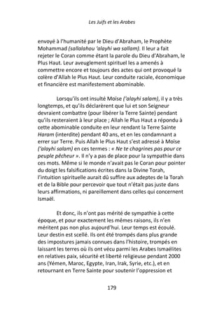 Les Juifs et les Arabes


envoyé à l’humanité par le Dieu d’Abraham, le Prophète
Mohammad (sallalahou ‘alayhi wa sallam). Il leur a fait
rejeter le Coran comme étant la parole du Dieu d’Abraham, le
Plus Haut. Leur aveuglement spirituel les a amenés à
commettre encore et toujours des actes qui ont provoqué la
colère d’Allah le Plus Haut. Leur conduite raciale, économique
et financière est manifestement abominable.

          Lorsqu’ils ont insulté Moïse (‘alayhi salam), il y a très
longtemps, et qu’ils déclarèrent que lui et son Seigneur
devraient combattre (pour libérer la Terre Sainte) pendant
qu’ils resteraient à leur place ; Allah le Plus Haut a répondu à
cette abominable conduite en leur rendant la Terre Sainte
Haram (interdite) pendant 40 ans, et en les condamnant a
errer sur Terre. Puis Allah le Plus Haut s’est adressé à Moïse
(‘alayhi salam) en ces termes : « Ne te chagrines pas pour ce
peuple pêcheur ». Il n’y a pas de place pour la sympathie dans
ces mots. Même si le monde n’avait pas le Coran pour pointer
du doigt les falsifications écrites dans la Divine Torah,
l’intuition spirituelle aurait dû suffire aux adeptes de la Torah
et de la Bible pour percevoir que tout n’était pas juste dans
leurs affirmations, ni pareillement dans celles qui concernent
Ismaël.

         Et donc, ils n’ont pas mérité de sympathie à cette
époque, et pour exactement les mêmes raisons, ils n’en
méritent pas non plus aujourd’hui. Leur temps est écoulé.
Leur destin est scellé. Ils ont été trompés dans plus grande
des impostures jamais connues dans l’histoire, trompés en
laissant les terres où ils ont vécu parmi les Arabes Ismaélites
en relatives paix, sécurité et liberté religieuse pendant 2000
ans (Yémen, Maroc, Egypte, Iran, Irak, Syrie, etc.), et en
retournant en Terre Sainte pour soutenir l’oppression et

                                179
 