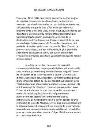 JERUSALEM DANS LE CORAN


l’injustice. Ainsi, cette oppression augmente de jour en jour
de manière inquiétante. Les Musulmans ne les ont pas
trompés. Les Musulmans ne les ont pas invités à y retourner.
Le Coran déclare que le Dieu d’Abraham Lui-même l’a
ordonné ainsi. Ce Même Dieu, le Plus Haut, Qui a ordonné par
deux fois la destruction du Temple (Masjid) construit par
Salomon (‘alayhi salam), s’occupera Lui-même de la
destruction de l’Etat Imposteur d’Israël. L’objectif de ce livre
est de diriger l’attention vers le Coran dans la mesure où il
parle de Jérusalem et de la destruction de l’Etat d’Israël. Le
jour où ceci arrivera, et c’est inéluctable, le plus grand des
châtiments divins jamais connu par aucun peuple dans
l’histoire se déroulera sous leurs yeux horrifiés. Que le Rabbin
prenne garde !

         La même perception déformée de la réalité,
clairement visible dans les propos du Rabbin, est aussi visible
chez les deux partenaires qui ont futilement négocié l’avenir
de Jérusalem et de la Terre Sainte, à savoir l’OLP et l’Etat
d’Israël. Dans leurs cas, cependant, ils font tous deux preuve
d’une ignorance totale du (ou par rapport au) Coran et de la
Torah en tant que sources d’orientation relatives au sujet. Ils
ont d’avantage de choses en commun que pourraient avoir
l’Islam et le Judaïsme. Ils sont tous deux des mouvements
nationalistes laïcs qui exploitent la religion tout en
poursuivant des objectifs essentiellement laïcs et
nationalistes. Le nationalisme laïc n’a aucun appétit pour la
recherche de la vérité Absolue. Le vrai dieu qu’ils vénèrent est
le dieu qu’ils créent et recréent eux-mêmes. Et leurs valeurs,
issues de leurs opportunismes, sont modelées et remodelées
pour se conformer à leur monde d’objectifs laïcs et nationaux
en constantes évolutions.



                              180
 