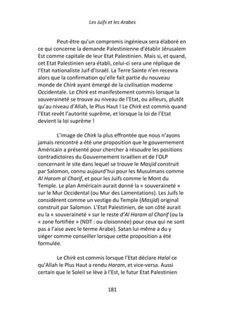 Les Juifs et les Arabes


         Peut-être qu’un compromis ingénieux sera élaboré en
ce qui concerne la demande Palestinienne d’établir Jérusalem
Est comme capitale de leur Etat Palestinien. Mais si, et quand,
cet Etat Palestinien sera établi, celui-ci sera une réplique de
l’Etat nationaliste Juif d’Israël. La Terre Sainte n’en recevra
alors que la confirmation qu’elle fait partie du nouveau
monde de Chirk ayant émergé de la civilisation moderne
Occidentale. Le Chirk est manifestement commis lorsque la
souveraineté se trouve au niveau de l’Etat, ou ailleurs, plutôt
qu’au niveau d’Allah, le Plus Haut ! Le Chirk est commis quand
l’Etat revêt l’autorité suprême, et lorsque la loi de l’Etat
devient la loi suprême !

         L’image de Chirk la plus effrontée que nous n’ayons
jamais rencontré a été une proposition que le gouvernement
Américain a présenté pour chercher à résoudre les positions
contradictoires du Gouvernement Israélien et de l'OLP
concernant le site dans lequel se trouve le Masjid construit
par Salomon, connu aujourd’hui pour les Musulmans comme
Al Haram al Charif, et pour les Juifs comme le Mont du
Temple. Le plan Américain aurait donné la « souveraineté »
sur le Mur Occidental (ou Mur des Lamentations). Les Juifs le
considèrent comme un vestige du Temple (Masjid) original
construit par Salomon. L’Etat Palestinien, de son côté aurait
eu la « souveraineté » sur le reste d’Al Haram al Charif (ou la
« zone fortifiée » (NDT : ou cloisonnée) pour ceux qui ne sont
pas a l’aise avec le terme Arabe). Satan lui-même a du y
siéger comme conseiller lorsque cette proposition a été
formulée.

        Le Chirk est commis lorsque l’Etat déclare Halal ce
qu’Allah le Plus Haut a rendu Haram, et vice-versa. Aussi
certain que le Soleil se lève à l’Est, le futur Etat Palestinien

                                181
 
