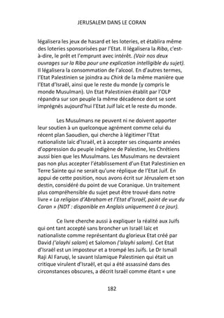 JERUSALEM DANS LE CORAN


légalisera les jeux de hasard et les loteries, et établira même
des loteries sponsorisées par l’Etat. Il légalisera la Riba, c'est-
à-dire, le prêt et l’emprunt avec intérêt. (Voir nos deux
ouvrages sur la Riba pour une explication intelligible du sujet).
Il légalisera la consommation de l’alcool. En d’autres termes,
l’Etat Palestinien se joindra au Chirk de la même manière que
l’Etat d’Israël, ainsi que le reste du monde (y compris le
monde Musulman). Un Etat Palestinien établit par l’OLP
répandra sur son peuple la même décadence dont se sont
imprégnés aujourd’hui l’Etat Juif laïc et le reste du monde.

         Les Musulmans ne peuvent ni ne doivent apporter
leur soutien à un quelconque agrément comme celui du
récent plan Saoudien, qui cherche à légitimer l’Etat
nationaliste laïc d’Israël, et à accepter ses cinquante années
d’oppression du peuple indigène de Palestine, les Chrétiens
aussi bien que les Musulmans. Les Musulmans ne devraient
pas non plus accepter l’établissement d’un Etat Palestinien en
Terre Sainte qui ne serait qu’une réplique de l’Etat Juif. En
appui de cette position, nous avons écrit sur Jérusalem et son
destin, considéré du point de vue Coranique. Un traitement
plus compréhensible du sujet peut être trouvé dans notre
livre « La religion d’Abraham et l’Etat d’Israël, point de vue du
Coran » (NDT : disponible en Anglais uniquement à ce jour).

         Ce livre cherche aussi à expliquer la réalité aux Juifs
qui ont tant accepté sans broncher un Israël laïc et
nationaliste comme représentant du glorieux Etat créé par
David (‘alayhi salam) et Salomon (‘alayhi salam). Cet Etat
d’Israël est un imposteur et a trompé les Juifs. Le Dr Ismaïl
Raji Al Faruqi, le savant Islamique Palestinien qui était un
critique virulent d’Israël, et qui a été assassiné dans des
circonstances obscures, a décrit Israël comme étant « une

                               182
 